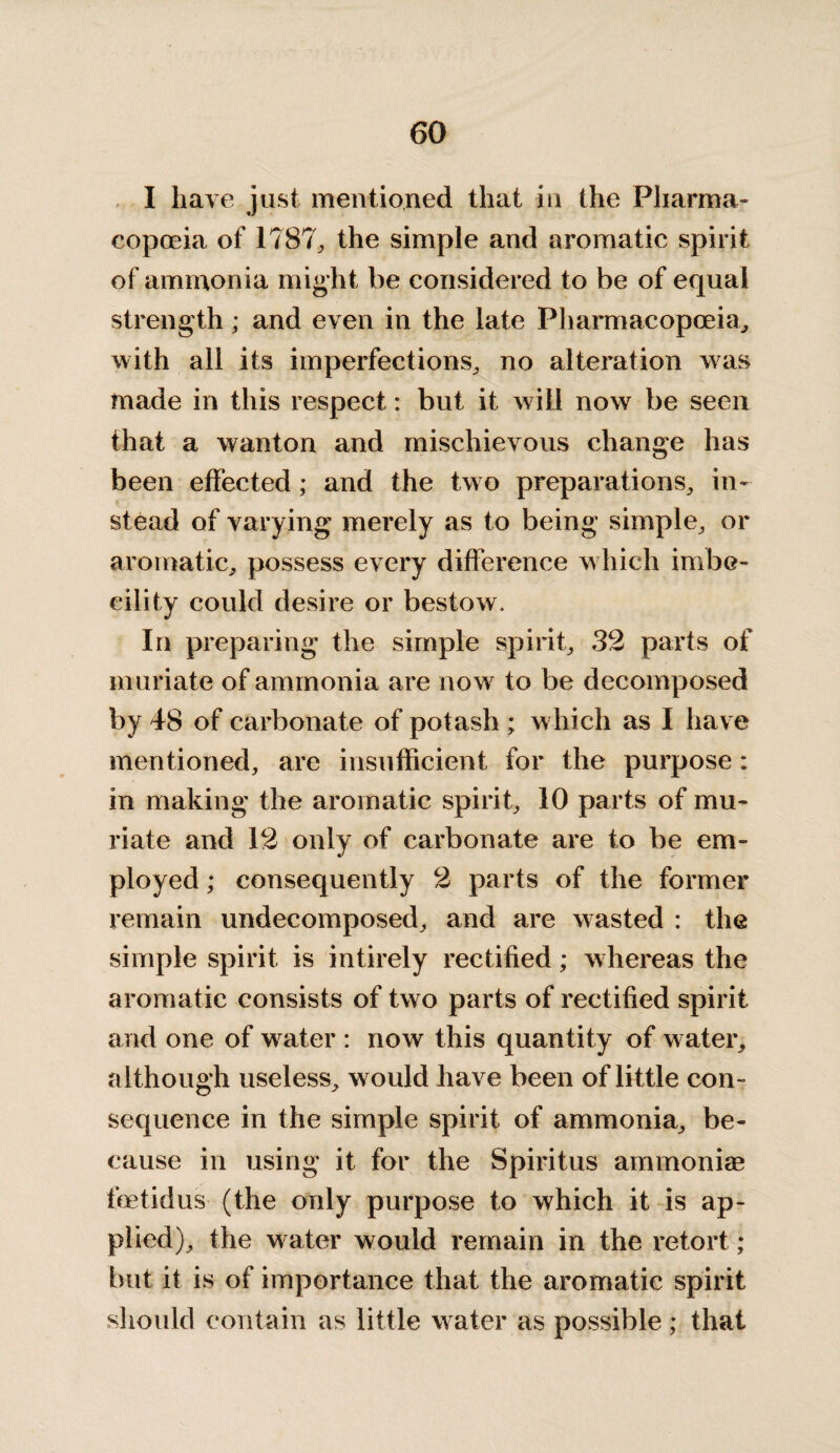 I have just mentioned that in the Pharma¬ copoeia of 1787, the simple and aromatic spirit of ammonia might be considered to be of equal strength; and even in the late Pharmacopoeia, with all its imperfections, no alteration was made in this respect: but it will now be seen that a wanton and mischievous change has been effected; and the two preparations, in¬ stead of varying merely as to being simple, or aromatic, possess every difference which imbe¬ cility could desire or bestow. In preparing the simple spirit, 32 parts of muriate of ammonia are now to be decomposed by 48 of carbonate of potash ; w hich as I have mentioned, are insufficient for the purpose: in making the aromatic spirit, 10 parts of mu¬ riate and 12 only of carbonate are to be em¬ ployed ; consequently 2 parts of the former remain undecomposed, and are wasted : the simple spirit is intirely rectified; whereas the aromatic consists of two parts of rectified spirit and one of water : now this quantity of water, although useless, would have been of little con¬ sequence in the simple spirit of ammonia, be¬ cause in using it for the Spiritus ammonias fetid us (the only purpose to which it is ap¬ plied), the w ater would remain in the retort ; but it is of importance that the aromatic spirit should contain as little water as possible; that