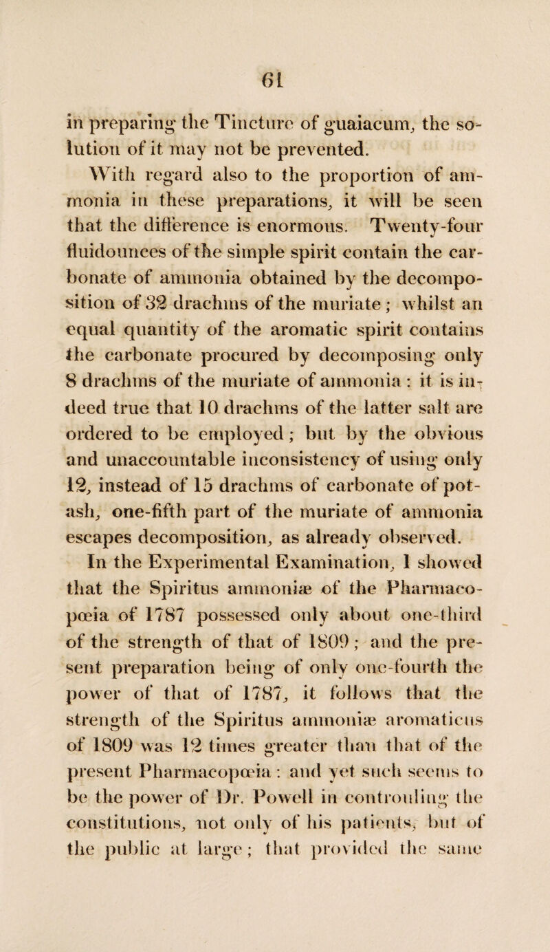 in preparing the Tincture of guaiacum, the so¬ lution of it may not be prevented. With regard also to the proportion of am¬ monia in these preparations, it will be seen that the difference is enormous. Twenty-four fluidouiices of the simple spirit contain the car¬ bonate of ammonia obtained by the decompo¬ sition of 32 drachms of the muriate ; whilst an equal quantity of the aromatic spirit contains the carbonate procured by decomposing only 8 drachms of the muriate of ammonia : it is iiif deed true that 10 drachms of the latter salt are ordered to be employed; but by the obvious and unaccountable inconsistency of using only 12, instead of 15 drachms of carbonate of pot¬ ash,, one-fifth part of the muriate of ammonia escapes decomposition, as already observed. In the Experimental Examination, 1 showed that the Spiritus ammoniae of the Pharmaco¬ poeia of 1787 possessed only about one-third of the strength of that of 1809; and the pre¬ sent preparation being of only one-fourth the power of that of 1787, it follows that the strength of the Spiritus ammoniae aromaticus of 1809 was 12 times greater than that of the present Pharmacopoeia : and yet such seems to be the power of Dr. Powell in controuliog the constitutions, not only of his patients, but of the public at large; that provided the same