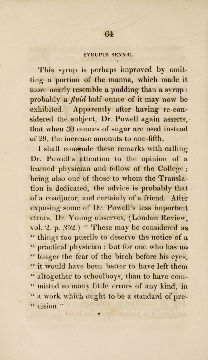 SYRUPUS SENNjE. t This syrup is perhaps improved by omit¬ ting a portion of the manna, which made it more nearly resemble a pudding than a syrup: probably a fluid half ounce of it may now be exhibited. Apparently after having re-con¬ sidered the subject. Dr. Powell again asserts, that when 30 ounces of sugar are used instead of 29, the increase amounts to one-fifth. I shall conefride these remarks with calling Dr. Powell’s attention to the opinion of a learned physician and fellow of the College; beina* also one of those to whom the Transla- tion is dedicated, the advice is probably that of a coadjutor, and certainly of a friend. After exposing some of Dr. Powell’s less important errors. Dr. Young observes, (London Review, vol. 2. p. 352.) These may be considered as things too puerile to deserve the notice of a practical physician : but for one who has no longer the fear of the birch before his eyes, it would have been better to have left them altogether to schoolboys, than to have com- mitted so many little errors of any kind, in a work which ought to be a standard of pre- “ cision.” f