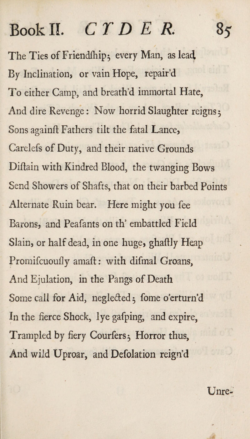 The Ties of Friendlhip$ every Man, as leadL By Inclinations or vain Hope, repair’d To either Camp, and breath’d immortal Hate, And dire Revenge; Now horrid Slaughter reigns 5 Sons again!! Fathers tilt the fatal Lances Carelefs of Duty, and their native Grounds Diflain with Kindred Blood, the twanging Bows Send Showers of Shafts, that on their barbed Points Alternate Ruin bear. Here might you fee BaronSs and Peafants on th’ embattled Field Slain, or half dead, in one huge, ghaflly Heap Promifcuoufly amaft: with difmal Groans, And Ejulation, in the Pangs of Death Some call for Aid, neglected 5 fome o’erturn’d In the fierce Shock, lye gafping, and expire, Trampled by fiery Courfers $ Horror thus. And wild Uproar, and Defolation reign’d