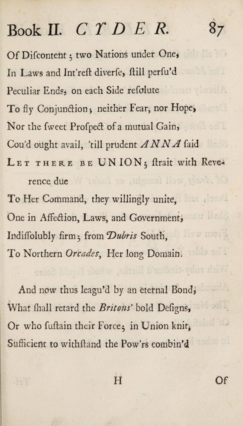 Of Difcontetit 5 two Nations under One* In Laws and Int reft diverfe, ftill perfu’d Peculiar Ends* on each Side refolute To fly Conjundion-, neither Fear, nor Hope* Nor the fweet Profped of a mutual Gain, Cou'd ought avail, 'till prudent ANNA faid Let there be UNION3 ftrait with Reve¬ rence due To Her Command, they willingly unite, One in Affedion, Laws, and Government* Itidiffolubly firm^ from 'Dubris South, To Northern Or cades. Her long Domain. And now thus leagu’d by an eternal Bond* What fliall retard the Britons' bold Defigns, Or who fuftain their Force^ in Union knit* Sufficient to withftand the Pow rs combin’d