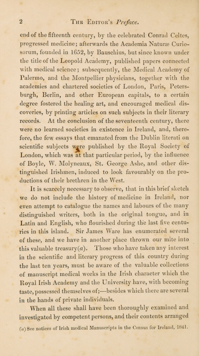 end of the fifteenth century, by the celebrated Conrad Celtes, progressed medicine; afterwards the Academia Naturae Curio- sorum, founded in 1652, by Bauschius, but since known under the title of the Leopold Academy, published papers connected with medical science; subsequently, the Medical Academy of Palermo, and the Montpellier physicians, together with the academies and chartered societies of London, Paris, Peters- burgh, Berlin, and other European capitals, to a certain degree fostered the healing art, and encouraged medical dis¬ coveries, by printing articles on such subjects in their literary records. At the conclusion of the seventeenth century, there were no learned societies in existence in Ireland, and, there¬ fore, the few essays that emanated from the Dublin literati on scientific subjects w|re published by the Royal Society of London, which was at that particular period, by the influence of Boyle, W. Molyneaux, St. George Ashe, and other dis¬ tinguished Irishmen, induced to look favourably on the pro¬ ductions of their brethren in the West. It is scarcely necessary to observe, that in this brief sketch wTe do not include the history of medicine in Ireland, nor even attempt to catalogue the names and labours of the many distinguished writers, both in the original tongue, and in Latin and English, who flourished during the last five centu¬ ries in this island. Sir James Ware has enumerated several of these, and we have in another place thrown our mite into this valuable treasury(a). Those who have taken any interest in the scientific and literary progress of this country during the last ten years, must be aware of the valuable collections of manuscript medical works in the Irish character which the Royal Irish Academy and the University have, with becoming taste, possessed themselves of;—besides which there are several in the hands of private individuals. When all these shall have been thoroughly examined and investigated by competent persons, and their contents arranged (a) Sec notices of Irish medical Manuscripts in the Census for Ireland, 1841.