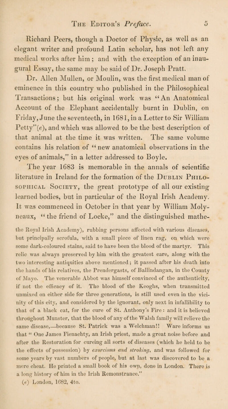 Richard Peers, though a Doctor of Physic, as well as an elegant writer and profound Latin scholar, has not left any medical works after him ; and with the exception of an inau¬ gural Essay, the same may be said of Dr. Joseph Pratt. Dr. Allen Mullen, or Moulin, was the first medical man of eminence in this country who published in the Philosophical Transactions; but his original work was <c An Anatomical Account of the Elephant accidentally burnt in Dublin, on Friday, June the seventeeth, in 1681, in a Letter to Sir William Petty”(e), and which was allowed to be the best description of that animal at the time it was written. The same volume contains his relation of 46 new anatomical observations in the eyes of animals,” in a letter addressed to Boyle. The year 1683 is memorable in the annals of scientific literature in Ireland for the formation of the Dublin Philo¬ sophical Society, the great prototype of all our existing learned bodies, but in particular of the Royal Irish Academy. It was commenced in October in that year by William Moly- neaux, tc the friend of Locke,” and the distinguished mathe- the Royal Irish Academy), rubbing persons affected with various diseases, but principally scrofula, with a small piece of linen rag, on which were some dark-coloured stains, said to have been the blood of the martyr. This relic was always preserved by him with the greatest care, along with the two interesting antiquities above mentioned; it passed after his death into the hands of his relatives, the Prendergasts, of Ballindangan, in the County of Mayo. The venerable Abbot was himself convinced of the authenticity, if not the efficacy of it. The blood of the Keoghs, when transmitted unmixed on either side for three generations, is still used even in the vici¬ nity of this city, and considered by the ignorant, only next in infallibility to that of a black cat, for the cure of St. Anthony’s Fire : and it is believed throughout Munster, that the blood of any of the Walsh family will relieve the same disease,—because St. Patrick was a Welchman!! Ware informs us that “ One James Fienachty, an Irish priest, made a great noise before and after the Restoration for cureing all sorts of diseases (which he held to be the effects of possession) by exorcisms and stroking, and was followed for some years by vast numbers of people, but at last was discovered to be a mere cheat. Fie printed a small book of his own, done in London. There is a long history of him in the Irish Remonstrance.” (e) London, 1682, 4to.