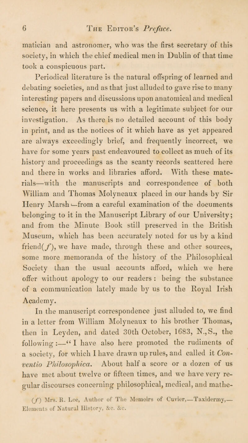 matician and astronomer, who was the first secretary of this society, in which the chief medical men in Dublin of that time took a conspicuous part. Periodical literature is the natural offspring of learned and debating societies, and as that just alluded to gave rise to many interesting papers and discussions upon anatomical and medical science, it here presents us with a legitimate subject for our investigation. As there is no detailed account of this body in print, and as the notices of it which have as yet appeared are always exceedingly brief, and frequently incorrect, we have for some years past endeavoured to collect as much of its history and proceedings as the scanty records scattered here and there in works and libraries afford. With these mate¬ rials—with the manuscripts and correspondence of both William and Thomas Molyneaux placed in our hands by Sir Henry Marsh ^-from a careful examination of the documents belonging to it in the Manuscript Library of our University; and from the Minute Book still preserved in the British Museum, which has been accurately noted for us by a kind friend(f), we have made, through these and other sources, some more memoranda of the history of the Philosophical Society than the usual accounts afford, which we here offer without apology to our readers : being the substance of a communication lately made by us to the Royal Irish Academy. In the manuscript correspondence just alluded to, we find in a letter from William Molyneaux to his brother Thomas, then in Leyden, and dated 30th October, 1683, N.,S., the following :—“ I have also here promoted the rudiments of a society, for which 1 have drawn up rules, and called it Con- ventio Philosophica. About half a score or a dozen of us have met about twelve or fifteen times, and we have very re¬ gular discourses concerning philosophical, medical, and mathe- (/) Mrs. It. I jee, Author of The Memoirs of Cuvier,—Taxidermy,— Elements of Natural History, &c. Sec.