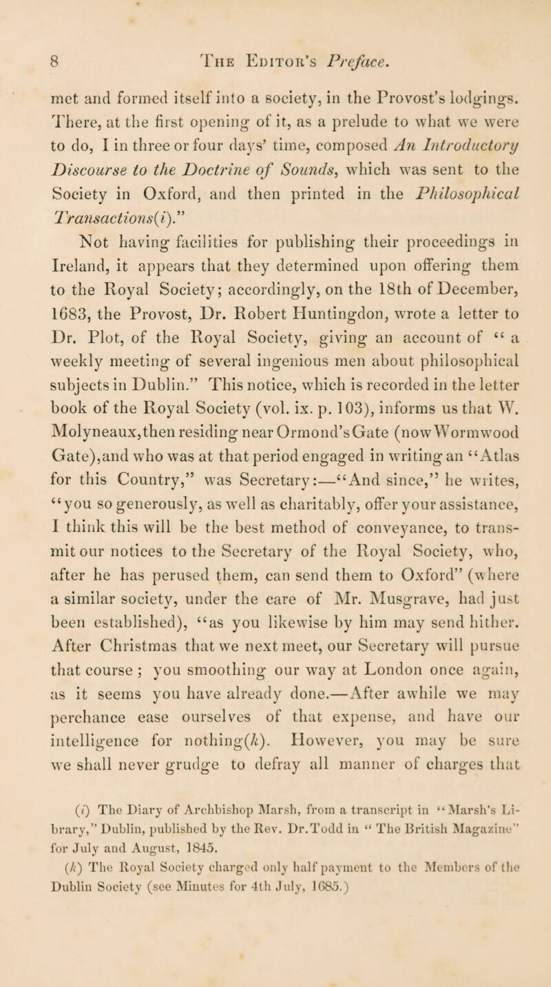 met and formed itself into a society, in the Provost’s lodgings. There, at the first opening of it, as a prelude to what we were to do, I in three or four days’ time, composed An Introductory Discourse to the Doctrine of Sounds, which was sent to the Society in Oxford, and then printed in the Philosophical Transactions^).” Not having facilities for publishing their proceedings in Ireland, it appears that they determined upon offering them to the Royal Society; accordingly, on the 18th of December, 1683, the Provost, Dr. Robert Huntingdon, wrote a letter to Dr. Plot, of the Royal Society, giving an account of “a weekly meeting of several ingenious men about philosophical subjects in Dublin.” This notice, which is recorded in the letter book of the Royal Society (vol. ix. p. 103), informs us that W. Molyneaux,then residing near Ormond’s Gate (now Wormwood Gate),and who was at that period engaged in writing an “Atlas for this Country,” was Secretary:—“And since,” he writes, “you so generously, as well as charitably, offer your assistance, I think this will be the best method of conveyance, to trans¬ mit our notices to the Secretary of the Royal Society, who, after he has perused them, can send them to Oxford” (where a similar society, under the care of Mr. Musgrave, had just been established), “as you likewise by him may send hither. After Christmas that we next meet, our Secretary will pursue that course ; you smoothing our way at London once again, as it seems you have already done.—After awhile we may perchance ease ourselves of that expense, and have our intelligence for nothing(/<). However, you may be sure we shall never grudge to defray all manner of charges that (t) The Diary of Archbishop Marsh, from a transcript in “Marsh’s Li¬ brary,” Dublin, published by the Rev. Dr.Todd in “ The British Magazine” for July and August, 1845. (k) The Royal Society charged only half payment to the Members of the Dublin Society (see Minutes for 4th July, 1G85.)