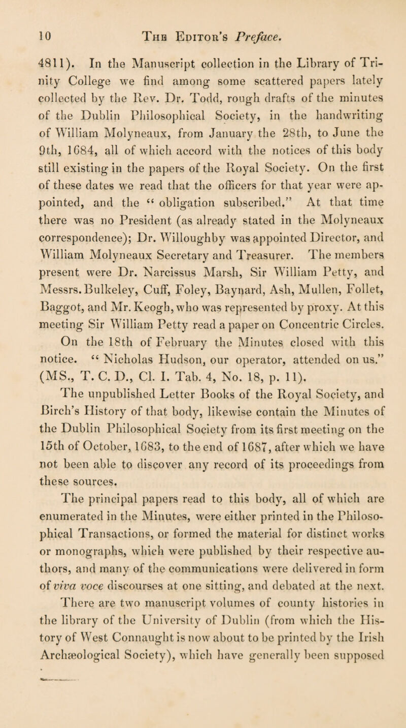 4811). In tlie Manuscript collection in the Library of Tri¬ nity College we find among some scattered papers lately collected by the Rev. Dr. Todd, rough drafts of the minutes of the Dublin Philosophical Society, in the handwriting of William Molyneaux, from January the 28th, to June the 9th, 1084, all of which accord with the notices of this body still existing in the papers of the Royal Society. On the first of these dates we read that the officers for that year were ap¬ pointed, and the “ obligation subscribed.” At that time there was no President (as already stated in the Molyneaux correspondence); Dr. Willoughby was appointed Director, and William Molyneaux Secretary and Treasurer. The members present were Dr. Narcissus Marsh, Sir William Petty, and Messrs.Bulkeley, Cuff, Foley, Baynard, Ash, Mullen, Follet, Baggot, and Mr. Keogh, who was represented by proxy. At this meeting Sir William Petty read a paper on Concentric Circles. On the 18th of February the Minutes closed with this notice. 66 Nicholas Hudson, our operator, attended on us.” (MS., T. C. D., Cl. I. Tab. 4, No. 18, p. 11). The unpublished Letter Books of the Royal Society, and Birch’s History of that body, likewise contain the Minutes of the Dublin Philosophical Society from its first meeting on the 15th of October, 1683, to the end of 1687, after which we have not been able to discover any record of its proceedings from these sources. The principal papers read to this body, all of which are enumerated in the Minutes, were either printed in the Philoso¬ phical Transactions, or formed the material for distinct works or monographs, which were published by their respective au¬ thors, and many of the communications w?ere delivered in form of viva voce discourses at one sitting, and debated at the next. There are two manuscript volumes of county histories in the library of the University of Dublin (from which the His¬ tory of West Connaught is now about to be printed by the Irish Archaeological Society), which have generally been supposed