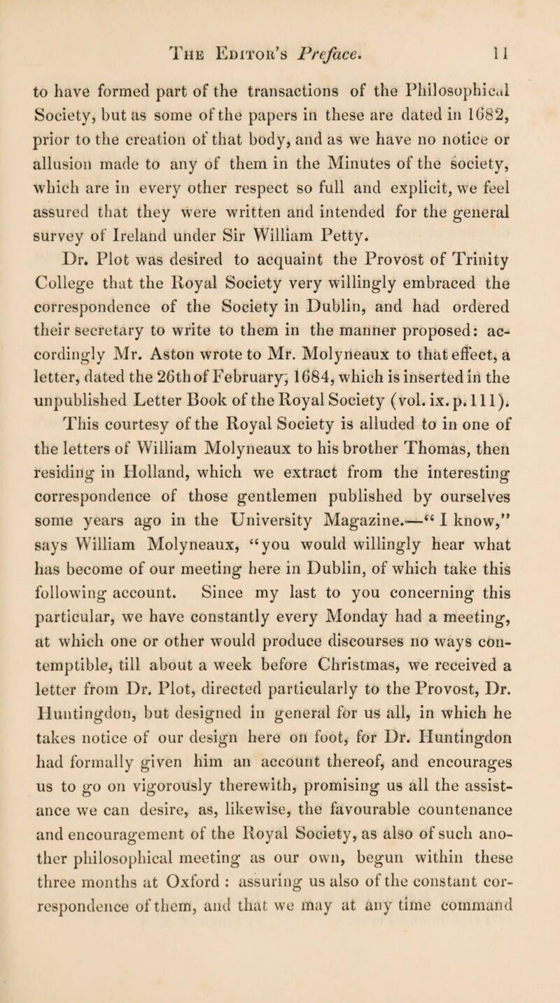 to have formed part of the transactions of the Philosophical Society, but as some of the papers in these are dated in 1682, prior to the creation of that body, and as we have no notice or allusion made to any of them in the Minutes of the society, which are in every other respect so full and explicit, we feel assured that they were written and intended for the general survey of Ireland under Sir William Petty. Dr. Plot was desired to acquaint the Provost of Trinity College that the Royal Society very willingly embraced the correspondence of the Society in Dublin, and had ordered their secretary to write to them in the manner proposed: ac¬ cordingly Mr. Aston wrote to Mr. Molyneaux to that effect, a letter, dated the 26th of February, 1684, which is inserted in the unpublished Letter Book of the Royal Society (vol. ix. p. 111). This courtesy of the Royal Society is alluded to in one of the letters of William Molyneaux to his brother Thomas, then residing in Holland, which we extract from the interesting correspondence of those gentlemen published by ourselves some years ago in the University Magazine.*—“ I know,” says William Molyneaux, “you would willingly hear what has become of our meeting here in Dublin, of which take this following account. Since my last to you concerning this particular, we have constantly every Monday had a meeting, at which one or other would produce discourses no ways con¬ temptible, till about a week before Christmas, we received a letter from Dr. Plot, directed particularly to the Provost, Dr. Huntingdon, but designed in general for us all, in which he takes notice of our design here on foot, for Dr. Huntingdon had formally given him an account thereof, and encourages us to go on vigorously therewith, promising us all the assist¬ ance we can desire, as, likewise, the favourable countenance and encouragement of the Royal Society, as also of such ano¬ ther philosophical meeting as our own, begun within these three months at Oxford : assuring us also of the constant cor¬ respondence of them, and that we may at any time command