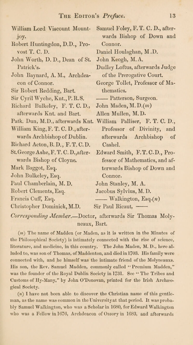 William Lord Viscount Mount- joy. Robert Huntingdon, D.D., Pro¬ vost T. C. D. John Worth, D. D., Dean of St. Patrick’s. John Baynard, A. M., Archdea¬ con of Connor. Sir liobert Bedding, Bart. Sir Cyril Wyche, Knt., P.R.S. Richard Bulkeley, F. T. C. D., afterwards Knt. and Bart. Patk, Dun, M.D., afterwards Knt. William King,F. T. C. Drafter- wards Archbishop of Dublin. Richard Acton, B. D., F. T. C. D. St.George Ashe, F.T. C. Drafter- wards Bishop of Cloyne, Mark Baggot, Esq. John Bulkeley, Esq. Paul Chamberlain, M. D. Robert Clements, Esq. Francis Cuff, Esq. Christopher Dominick, M.D. Samuel Foley, F. T. C. D., after¬ wards Bishop of Down and Connor. Daniel Houlaghan, M.D. John Keogh, M. A. Dudley Loftus, afterwards Judge of the Prerogative Court. George Toilet, Professor of Ma¬ thematics. -Patterson, Surgeon. John Maden, M. D.(m) Allen Mullen, M.D. William Palliser, F. T. C. D., Professor of Divinity, and afterwards Archbishop of Cashel. Edward Smith, F.T. C.D., Pro¬ fessor of Mathematics, and af¬ terwards Bishop of Down and Connor. John Stanley, M. A. Jacobus Sylvius, M. D. -Walkington, Esq.(rc) Sir Paul Ricaut, - Corresponding Member.—Doctor, afterwards Sir Thomas Moly- neaux, Bart. (111) The name of Madden (or Maden, as it is written in the Minutes of the Philosophical Society) is intimately connected with the rise of science, literature, and medicine, in this country. The John Maden, M. D., here al¬ luded to, was son of Thomas, of Maddenton, and died in 1703. His family were connected with, and he himself was the intimate friend of the Molyneauxs. llis son, the Rev. Samuel Madden, commonly called “Premium Madden,” was the founder of the Royal Dublin Society in 1731. See “ The Tribes and Customs of Hy-Many,” by John O’Donovan, printed for the Irish Archrno- gical Society. (n) I have not been able to discover the Christian name of this gentle¬ man, as the name was common in the University at that period. It was proba¬ bly Samuel Walkington, who was a Scholar in 1680, for Edward Walkington who was a Fellow in 1670, Archdeacon of Ossory in 1683, and afterwards