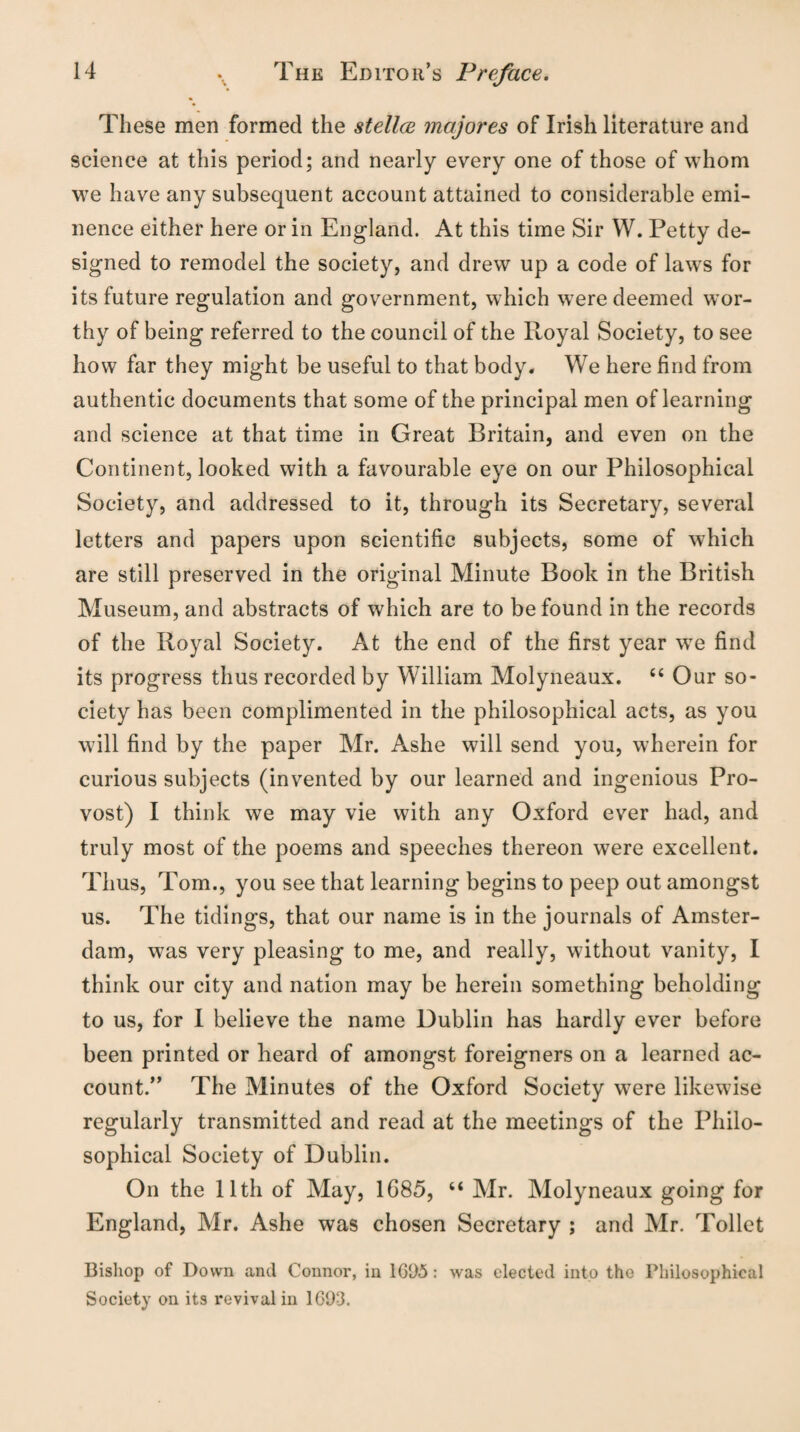 These men formed the stellee majores of Irish literature and science at this period; and nearly every one of those of whom we have any subsequent account attained to considerable emi¬ nence either here or in England. At this time Sir W. Petty de¬ signed to remodel the society, and drew up a code of laws for its future regulation and government, which were deemed wor¬ thy of being referred to the council of the Royal Society, to see how far they might be useful to that body. We here find from authentic documents that some of the principal men of learning and science at that time in Great Britain, and even on the Continent, looked with a favourable eye on our Philosophical Society, and addressed to it, through its Secretary, several letters and papers upon scientific subjects, some of which are still preserved in the original Minute Book in the British Museum, and abstracts of which are to be found in the records of the Royal Society. At the end of the first year we find its progress thus recorded by William Molyneaux. “ Our so¬ ciety has been complimented in the philosophical acts, as you will find by the paper Mr. Ashe will send you, wherein for curious subjects (invented by our learned and ingenious Pro¬ vost) I think we may vie with any Oxford ever had, and truly most of the poems and speeches thereon were excellent. Thus, Tom., you see that learning begins to peep out amongst us. The tidings, that our name is in the journals of Amster¬ dam, was very pleasing to me, and really, without vanity, I think our city and nation may be herein something beholding to us, for I believe the name Dublin has hardly ever before been printed or heard of amongst foreigners on a learned ac¬ count.” The Minutes of the Oxford Society were likewise regularly transmitted and read at the meetings of the Philo¬ sophical Society of Dublin. On the 11th of May, 1685, “ Mr. Molyneaux going for England, Mr. Ashe was chosen Secretary ; and Mr. Toilet Bishop of Down and Connor, in 1695: was elected into the Philosophical Society on its revival in 1693.