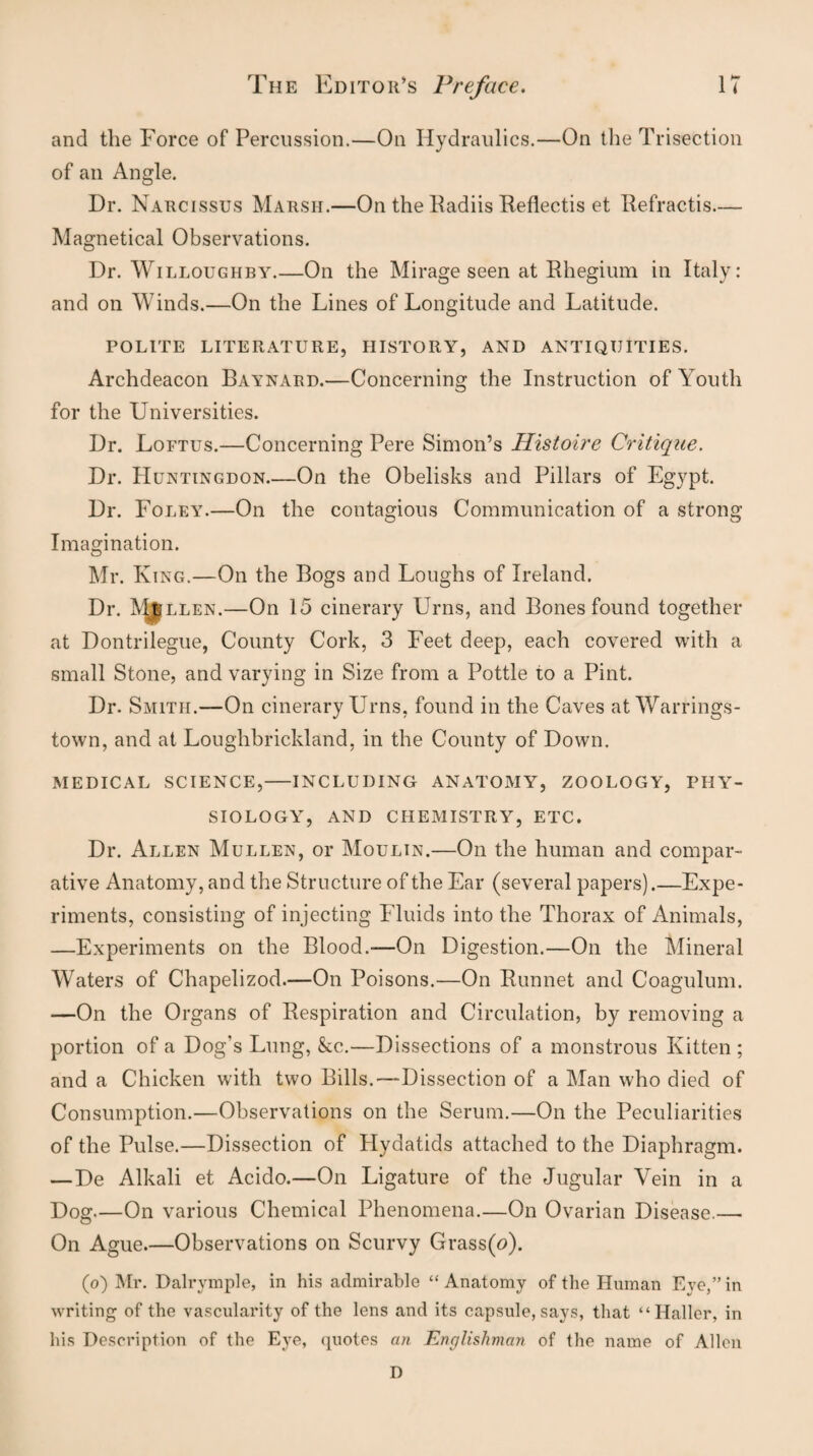 and the Force of Percussion.—On Hydraulics.—On the Trisection of an Angle. Dr. Narcissus Marsh.—On the Radiis Reflectis et Refractis— Magnetical Observations. Dr. Willoughby.—On the Mirage seen at Rhegium in Italy: and on Winds.—On the Lines of Longitude and Latitude. POLITE LITERATURE, HISTORY, AND ANTIQUITIES. Archdeacon Baynard.—Concerning the Instruction of Youth for the Universities. Dr. Loftus.—Concerning Pere Simon’s Histoire Critique. Dr. Huntingdon_On the Obelisks and Pillars of Egypt. Dr. Foley.—On the contagious Communication of a strong Imagination. Mr. King.—On the Bogs and Loughs of Ireland. Dr. Mullen.—On 15 cinerary Urns, and Bones found together at Dontrilegue, County Cork, 3 Feet deep, each covered with a small Stone, and varying in Size from a Pottle to a Pint. Dr. Smith.—On cinerary Urns, found in the Caves at Warrings- town, and at Loughbrickland, in the County of Down. MEDICAL SCIENCE,-INCLUDING ANATOMY, ZOOLOGY, PHY¬ SIOLOGY, AND CHEMISTRY, ETC. Dr. Allen Mullen, or Moulin.—On the human and compar¬ ative Anatomy, and the Structure of the Ear (several papers).—Expe¬ riments, consisting of injecting Fluids into the Thorax of Animals, —Experiments on the Blood.—On Digestion.—On the Mineral Waters of Chapelizod.—On Poisons.—On Runnet and Coagulum. —On the Organs of Respiration and Circulation, by removing a portion of a Dog’s Lung, &c.—Dissections of a monstrous Kitten ; and a Chicken with two Bills.—Dissection of a Man who died of Consumption.—Observations on the Serum.—On the Peculiarities of the Pulse.—Dissection of Hydatids attached to the Diaphragm. —De Alkali et Acido.—On Ligature of the Jugular Vein in a Dog—On various Chemical Phenomena.—On Ovarian Disease.— On Ague_Observations on Scurvy Grass(tf). (o) Mr. Dalrymple, in his admirable “ Anatomy of the Human Eye,” in writing of the vascularity of the lens and its capsule, says, that “Haller, in his Description of the Eye, quotes an Englishman of the name of Allen D