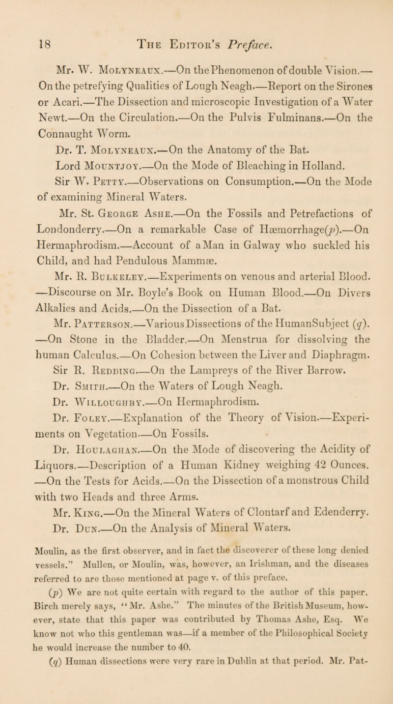 Mr. W. Molyneaux.—On the Phenomenon of double Vision.— On the petrefying Qualities of Lough Neagh—Report on the Sirones or Acari.—The Dissection and microscopic Investigation of a Water Newt.—On the Circulation.—On the Pulvis Fulminans.—On the Connaught Worm. Dr. T. Molyneaux.—On the Anatomy of the Bat. Lord Mountjoy.—On the Mode of Bleaching in Holland. Sir W. Petty_Observations on Consumption.—On the Mode of examining Mineral Waters. Mr. St. George Ashe.—On the Fossils and Petrefactions of Londonderry.—On a remarkable Case of Haemorrhage^).—On Hermaphrodism.—Account of a Man in Galway who suckled his Child, and had Pendulous Mammae. Mr. R. Bulkeley.—Experiments on venous and arterial Blood. —Discourse on Mr. Boyle’s Book on Human Blood.—On Divers Alkalies and Acids.—On the Dissection of a Bat. Mr. Patterson.—Various Dissections of the HumanSubject (q). —On Stone in the Bladder.—On Menstrua for dissolving the human Calculus.—On Cohesion between the Liver and Diaphragm. Sir R. Redding—On the Lampreys of the River Barrow. Dr. Smith.—On the Waters of Lough Neagh. Dr. Willoughby.—On Hermaphrodism. Dr. Foley.—Explanation of the Theory of Vision—Experi¬ ments on Vegetation—On PVssils. Dr. Houlagiian_On the Mode of discovering the Acidity of Liquors.—Description of a Human Kidney weighing 42 Ounces. —On the Tests for Acids.—On the Dissection of a monstrous Child with two Heads and three Arms. Mr. King.—On the Mineral Waters of Clontarf and Edenderry. Dr. Dun_On the Analysis of Mineral Maters. Moulin, as the first observer, and in fact the discoverer of these long denied vessels.” Mullen, or Moulin, was, however, an Irishman, and the diseases referred to are those mentioned at page v. of this preface. (/>) We are not quite certain with regard to the author of this paper. Birch merely says, “Mr. Ashe.” The minutes of the British Museum, how¬ ever, state that this paper was contributed by Thomas Ashe, Esq. We know not who this gentleman was—if a member of the Philosophical Society he would increase the number to 40. (,q) Human dissections were very rare in Dublin at that period. Mr. Pat-