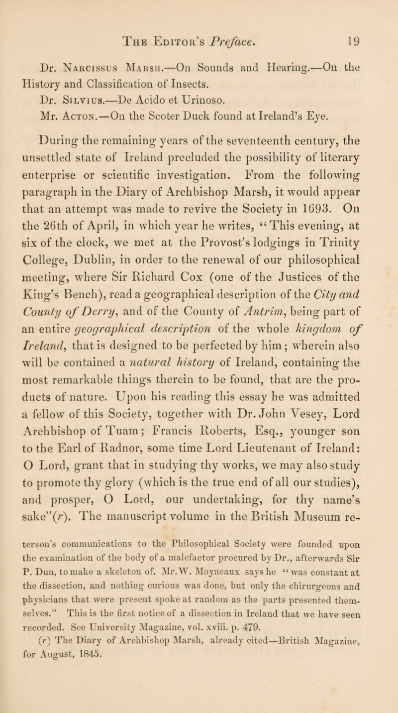 Dr. Narcissus Marsh.—On Sounds and Hearing.—On the History and Classification of Insects. Dr. Silvius.—De Acido et Urinoso. Mr. Acton. —On the Scoter Duck found at Ireland’s Eye. During the remaining years of the seventeenth century, the unsettled state of Ireland precluded the possibility of literary enterprise or scientific investigation. From the following paragraph in the Diary of Archbishop Marsh, it would appear that an attempt was made to revive the Society in 1693. On the 26th of April, in which year he writes, “This evening, at six of the clock, we met at the Provost’s lodgings in Trinity College, Dublin, in order to the renewal of our philosophical meeting, where Sir Richard Cox (one of the Justices of the King’s Bench), read a geographical description of the City and County of Derry, and of the County of Antrim, being part of an entire geographical description of the whole kingdom of Ireland, that is designed to be perfected by him ; wherein also will be contained a natural history of Ireland, containing the most remarkable things therein to be found, that are the pro¬ ducts of nature. Upon his reading this essay he was admitted a fellow of this Society, together with Dr. John Vesey, Lord Archbishop of Tuam; Francis Roberts, Esq., younger son to the Earl of Radnor, some time Lord Lieutenant of Ireland: O Lord, grant that in studying thy works, we may also study to promote thy glory (which is the true end of all our studies), and prosper, O Lord, our undertaking, for thy name’s sake”(/’)* The manuscript volume in the British Museum re- terson’s communications to the Philosophical Society were founded upon the examination of the body of a malefactor procured by Dr., afterwards Sir P. Dun, to make a skeleton of. Mr. W. Moyneaux says he “ was constant at the dissection, and nothing curious was done, but only the chirurgeons and physicians that were present spoke at random as the parts presented them¬ selves.” This is the first notice of a dissection in Ireland that we have seen recorded. See University Magazine, vol. xviii. p. 479. (r) The Diary of Archbishop Marsh, already cited—British Magazine, for August, 1845.