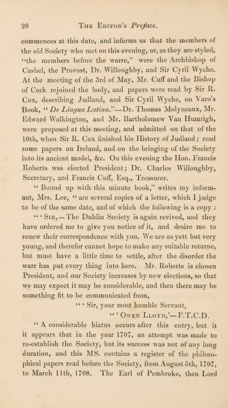 commences at this date, and informs us that the members of the old Society who met on this evening, or, as they are styled, “the members before the warre,” were the Archbishop oi Cashel, the Provost, Dr. Willoughby, and Sir Cyril Wyche. At the meeting of the 3rd of May, Air. Cull and the Bishop of Cork rejoined the body, and papers were read by Sir R. Cox, describing Judland, and Sir Cyril Wyche, on Varo’s Book, 44 De Lingua Latina.”—Dr. Thomas Molyneaux, Air. Edward Walkington, and Mr. Bartholomew Van Humrigh, were proposed at this meeting, and admitted on that of the 10th, when Sir R. Cox finished his History of Judland; read some papers on Ireland, and on the bringing of the Society into its ancient model, &c. On this evening the Hon. Francis Roberts was elected President; Dr. Charles Willoughby, Secretary, and Francis Cuff, Escp, Treasurer. 44 Bound up with this minute book,” writes my inform¬ ant, Airs. Lee, 44 are several copies of a letter, which I judge to be of the same date, and of which the following is a copy : 44 c Sir,— The Dublin Society is again revived, and they have ordered me to give you notice of it, and desire me to renew their correspondence with you. We are as yett but very young, and therefor cannot hope to make any suitable returne, but must have a little time to settle, after the disorder the warr has put every thing into here. Air. Roberts is chosen President, and our Society increases by new elections, so that we may expect it may be considerable, and then there may be something fit to be communicated from, 44 4 Sir, your most humble Servant, 44 4 Owen Lloyd,’—F.T.C.D. 44 A considerable hiatus occurs after this entry, but it it appears that in the year 1707, an attempt was made to re-establish the Society, but its success was not of any long duration, and this A1S. contains a register of the philoso¬ phical papers read before the Society, from August5th, 1707, to March 11th, 1708. The Earl of Pembroke, then Lord