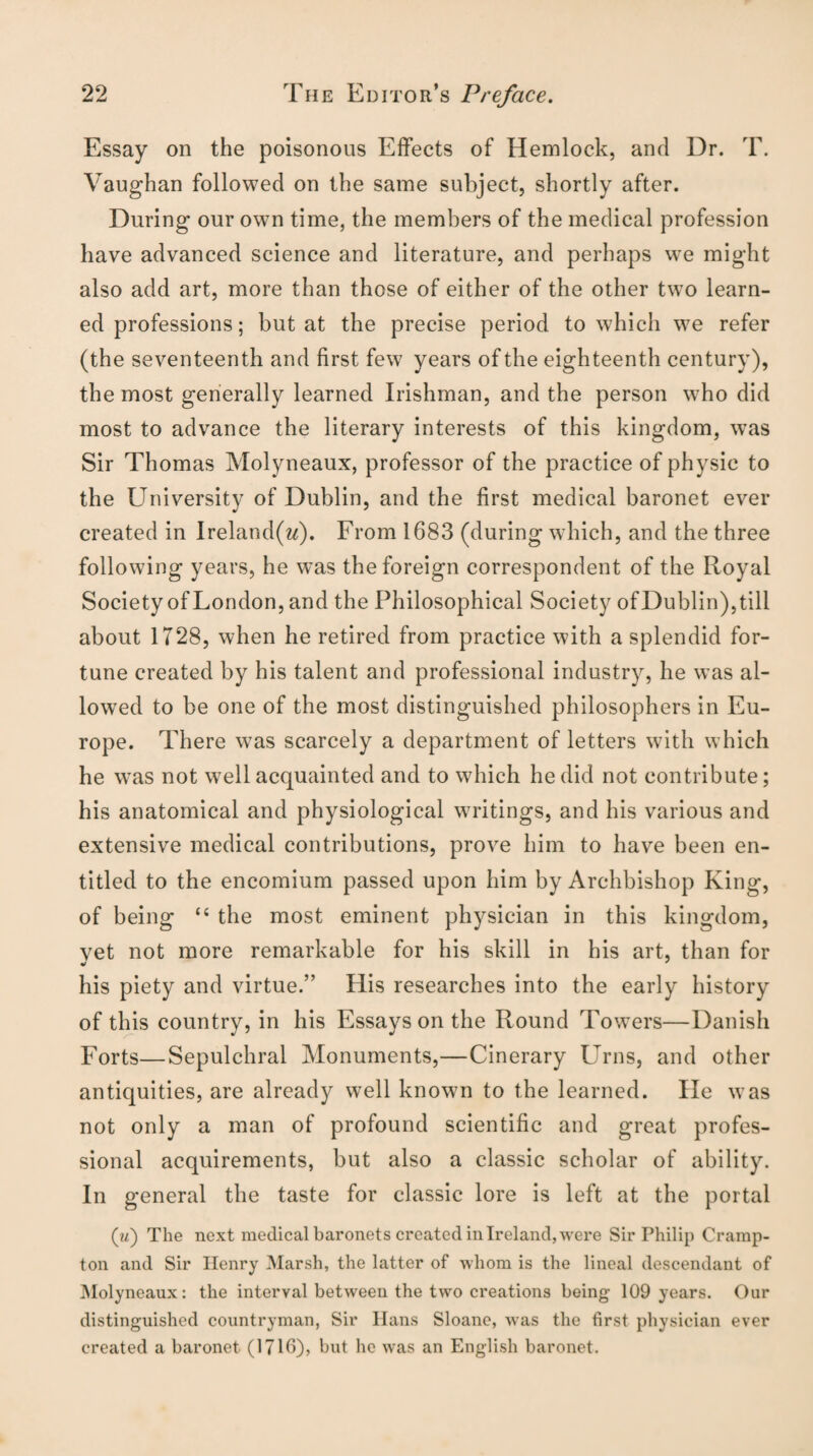 Essay on the poisonous Effects of Hemlock, and Dr. T. Vaughan followed on the same subject, shortly after. During our own time, the members of the medical profession have advanced science and literature, and perhaps we might also add art, more than those of either of the other two learn¬ ed professions; but at the precise period to which we refer (the seventeenth and first few years of the eighteenth century), the most generally learned Irishman, and the person who did most to advance the literary interests of this kingdom, was Sir Thomas Molyneaux, professor of the practice of physic to the University of Dublin, and the first medical baronet ever created in Ireland(w). From 1683 (during which, and the three following years, he was the foreign correspondent of the Royal Society of London, and the Philosophical Society ofDublin),till about 1728, when he retired from practice with a splendid for¬ tune created by his talent and professional industry, he was al¬ lowed to be one of the most distinguished philosophers in Eu¬ rope. There was scarcely a department of letters with which he was not well acquainted and to which he did not contribute; his anatomical and physiological writings, and his various and extensive medical contributions, prove him to have been en¬ titled to the encomium passed upon him by Archbishop King, of being “ the most eminent physician in this kingdom, vet not more remarkable for his skill in his art, than for his piety and virtue.” His researches into the early history of this country, in his Essays on the Round Towers—Danish Forts—Sepulchral Monuments,—Cinerary Urns, and other antiquities, are already well known to the learned. lie was not only a man of profound scientific and great profes¬ sional acquirements, but also a classic scholar of ability. In general the taste for classic lore is left at the portal (w) The next medical baronets created in Ireland, were Sir Philip Cramp- ton and Sir Henry Marsh, the latter of whom is the lineal descendant of Molyneaux: the interval between the two creations being 109 years. Our distinguished countryman, Sir llans Sloane, was the first physician ever created a baronet (1716)? but he was an English baronet.