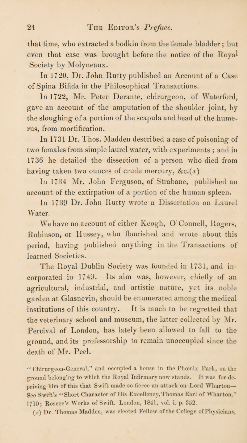 that time, who extracted a bodkin from the female bladder ; but even that case was brought before the notice of the Royal Society by Molyneaux. In 1720, Dr. John Rutty published an Account of a Case of Spina Bifida in the Philosophical Transactions. In 1722, Mr. Peter Derante, chirurgeon, of Waterford, gave an account of the amputation of the shoulder joint, by the sloughing of a portion of the scapula and head of the hume¬ rus, from mortification. In 1731 Dr. Thos. Madden described a case of poisoning of two females from simple laurel water, with experiments ; and in 1736 he detailed the dissection of a person who died from having taken two ounces of crude mercury, &c.(,t) In 1734 Mr. John Ferguson, of Strabane, published an account of the extirpation of a portion of the human spleen. In 1739 Dr. John Rutty wrote a Dissertation on Laurel Water. We have no account of either Keogh, O'Connell, Rogers, Robinson, or Hussey, who flourished and wrote about this period, having published anything in the Transactions of learned Societies. The Royal Dublin Society was founded in 1731, and in¬ corporated in 1749. Its aim was, however, chiefly of an agricultural, industrial, and artistic nature, yet its noble garden at Glasnevin, should be enumerated among the medical institutions of this country. It is much to be regretted that the veterinary school and museum, the latter collected by Mr. Percival of London, has lately been allowed to fall to the ground, and its professorship to remain unoccupied since the death of Mr. Peel. “ Chirurgeon-General,” and occupied a house in the Phoenix Park, on the ground belonging to which the Royal Infirmary now stands. It was for de¬ priving him of this that Swift made so fierce an attack on Lord Wharton— See Swift’s “Short Character of His Excellency,Thomas Earl of Wharton,” 1710; Roscoe’s Works of Swift. London, 1841, vol. i. p. 352. (.r) Dr. Thomas Madden, was elected Fellow of the College of Physicians,