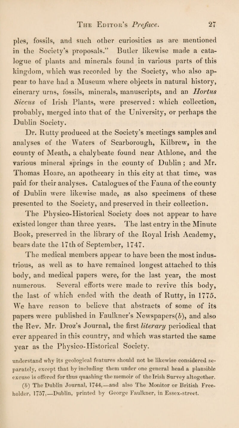 pies, fossils, and such other curiosities as are mentioned in the Society’s proposals.” Butler likewise made a cata¬ logue of plants and minerals found in various parts of this kingdom, which was recorded by the Society, who also ap¬ pear to have had a Museum where objects in natural history, cinerary urns, fossils, minerals, manuscripts, and an Hortus Siccus of Irish Plants, were preserved: which collection, probably, merged into that of the University, or perhaps the Dublin Society. Dr. Rutty produced at the Society’s meetings samples and analyses of the Waters of Scarborough, Kilbrew, in the county of Meath, a chalybeate found near Athlone, and the various mineral springs in the county of Dublin ; and Mr. Thomas Hoare, an apothecary in this city at that time, was paid for their analyses. Catalogues of the Fauna of the county of Dublin were likewise made, as also specimens of these presented to the Society, and preserved in their collection. The Physico-Historical Society does not appear to have existed longer than three years. The last entry in the Minute Book, preserved in the library of the Royal Irish Academy, bears date the 17th of September, 1747. The medical members appear to have been the most indus¬ trious, as well as to have remained longest attached to this body, and medical papers were, for the last year, the most numerous. Several efforts were made to revive this body, the last of which ended with the death of Rutty, in 1775. We have reason to believe that abstracts of some of its papers were published in Faulkner’s Newspapers(5), and also the Rev. Mr. Droz’s Journal, the first literary periodical that ever appeared in this country, and which was started the same year as the Physico-Historical Society. understand why its geological features should not be likewise considered se¬ parately, except that by including them under one general head a plausible excuse is offered for thus quashing the memoir of the Irish Survey altogether. (/>) The Dublin Journal, 1744,—and also The Monitor or British Free¬ holder, 17-37,—Dublin, printed by George Faulkner, in Essex-street.