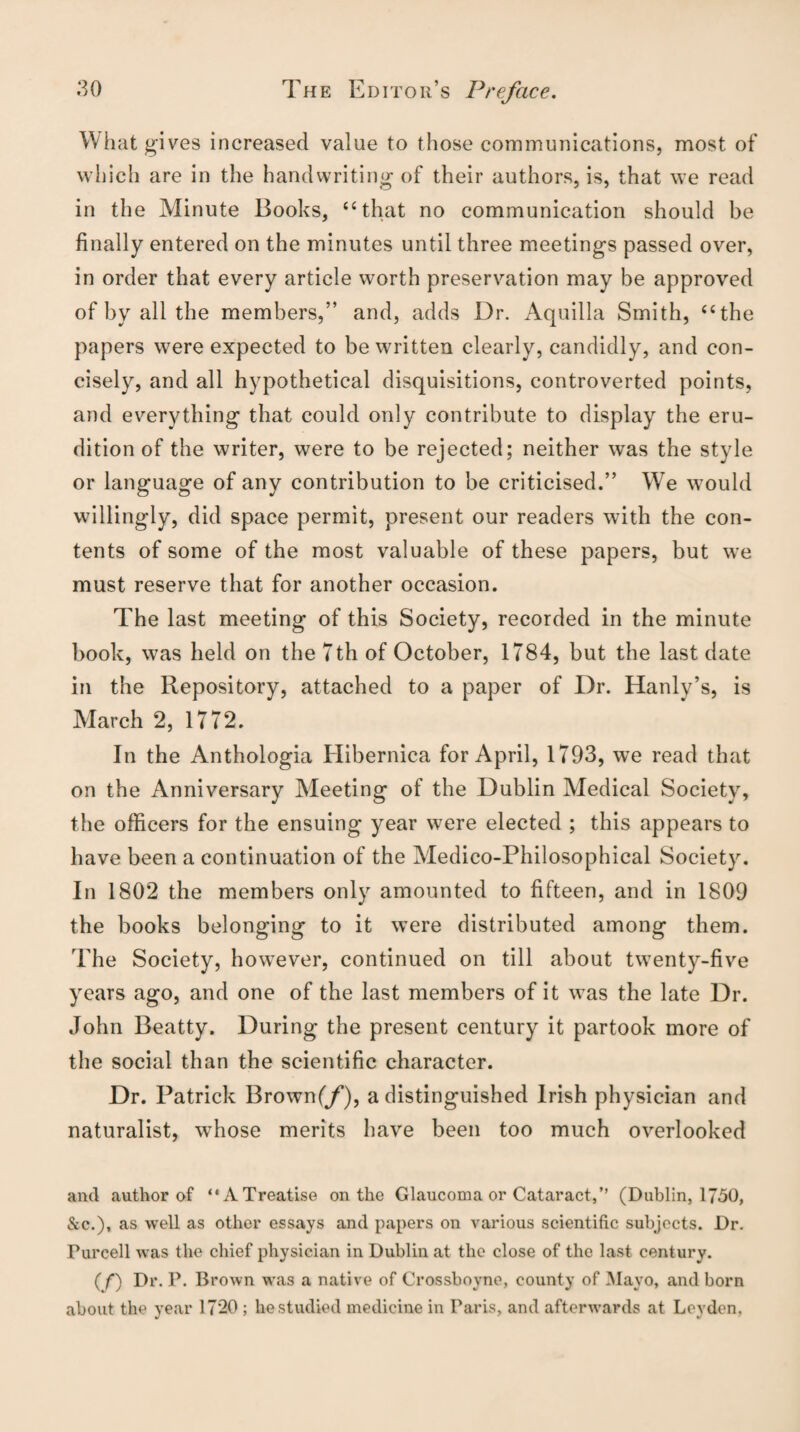 What gives increased value to those communications, most of which are in the handwriting of their authors, is, that we read in the Minute Books, “that no communication should be finally entered on the minutes until three meetings passed over, in order that every article worth preservation may be approved of by all the members,” and, adds Dr. Aquilla Smith, “the papers were expected to be written clearly, candidly, and con¬ cisely, and all hypothetical disquisitions, controverted points, and everything that could only contribute to display the eru¬ dition of the writer, were to be rejected; neither was the style or language of any contribution to be criticised.” We would willingly, did space permit, present our readers with the con¬ tents of some of the most valuable of these papers, but we must reserve that for another occasion. The last meeting of this Society, recorded in the minute book, was held on the 7th of October, 1784, but the last date in the Repository, attached to a paper of Dr. Hanly’s, is March 2, 1772. In the Anthologia Hibernica for April, 1793, we read that on the Anniversary Meeting of the Dublin Medical Society, the officers for the ensuing year were elected ; this appears to have been a continuation of the Medico-Philosophical Society. In 1802 the members only amounted to fifteen, and in 1809 the books belonging to it were distributed among them. The Society, however, continued on till about twenty-five years ago, and one of the last members of it was the late Dr. John Beatty. During the present century it partook more of the social than the scientific character. Dr. Patrick Brown(/), a distinguished Irish physician and naturalist, whose merits have been too much overlooked and author of “A Treatise on the Glaucoma or Cataract,” (Dublin, 1750, &c.), as well as other essays and papers on various scientific subjects. Dr. Purcell was the chief physician in Dublin at the close of the last century. ( f) Dr. P. Brown was a native of Crossboyne, county of Mayo, and born about the year 17*20 ; he studied medicine in Paris, and afterwards at Leyden.