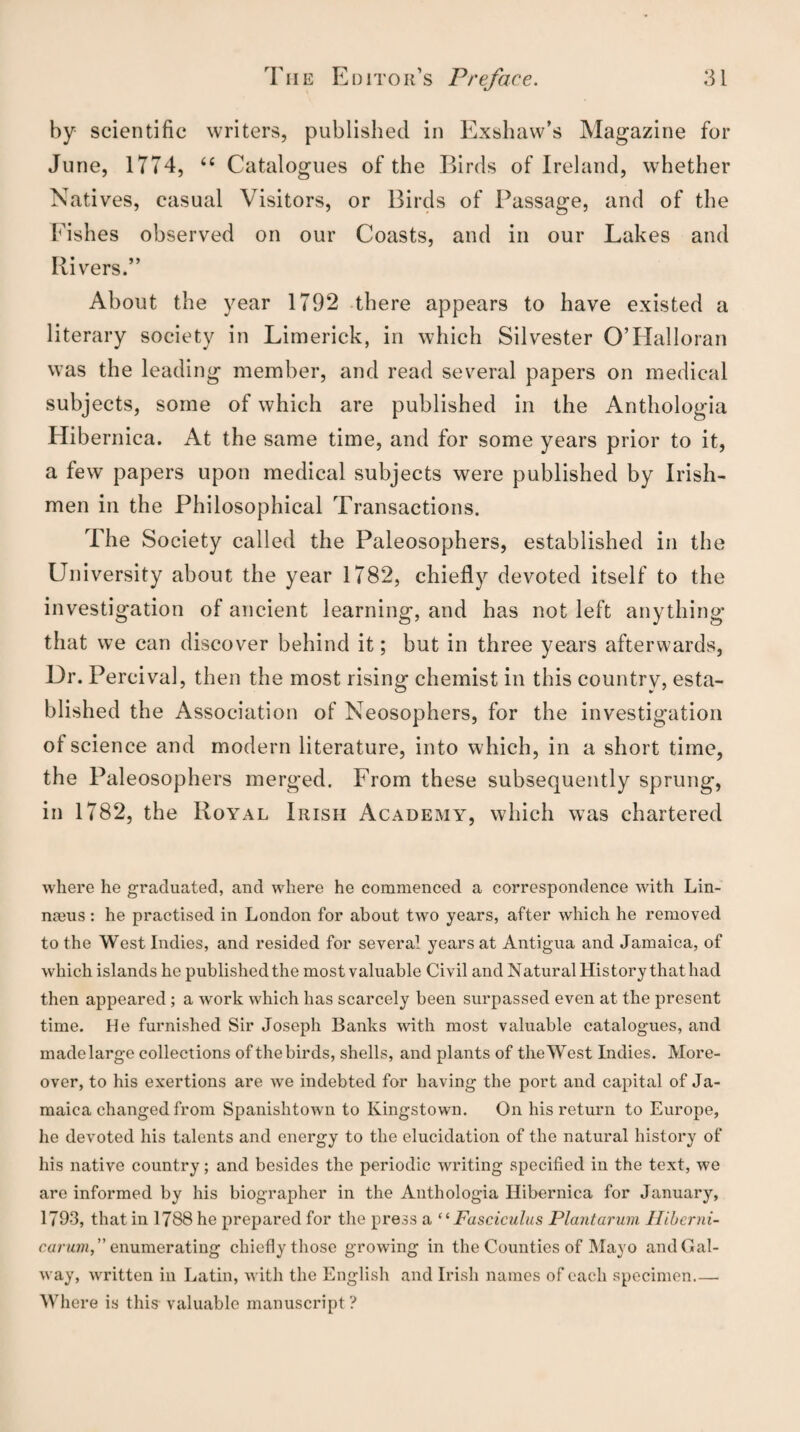 by scientific writers, published in Exsluxw’s Magazine for June, 1774, “ Catalogues of the Birds of Ireland, whether Natives, casual Visitors, or Birds of Passage, and of the Fishes observed on our Coasts, and in our Lakes and Rivers.” About the year 1792 there appears to have existed a literary society in Limerick, in which Silvester OTIalloran was the leading member, and read several papers on medical subjects, some of which are published in the Anthologia Hibernica. At the same time, and for some years prior to it, a few papers upon medical subjects were published by Irish¬ men in the Philosophical Transactions. The Society called the Paleosophers, established in the University about the year 1782, chiefly devoted itself to the investigation of ancient learning, and has not left anything that we can discover behind it; but in three years afterwards, Dr. Percival, then the most rising chemist in this country, esta¬ blished the Association of Neosophers, for the investigation of science and modern literature, into which, in a short time, the Paleosophers merged. From these subsequently sprung', in 1782, the Royal Irish Academy, which was chartered where he graduated, and wdiere he commenced a correspondence with Lin- nmus : he practised in London for about two years, after which he removed to the West Indies, and resided for several years at Antigua and Jamaica, of which islands he published the most valuable Civil and Natural History that had then appeared ; a work which has scarcely been surpassed even at the present time. He furnished Sir Joseph Banks with most valuable catalogues, and made large collections of the birds, shells, and plants of the West Indies. More¬ over, to his exertions are we indebted for having the port and capital of Ja¬ maica changed from Spanishtown to Kingstown. On his return to Europe, ho devoted his talents and energy to the elucidation of the natural history of his native country; and besides the periodic writing specified in the text, we are informed by his biographer in the Anthologia Hibernica for January, 1793, that in 1788 he prepared for the press a “ Fasciculus Plantarum Ilibcrni- cctvujn., ” enumerating chiefly those growing in the Counties of Mayo and Gal¬ way, written in Latin, with the English and Irish names of each specimen.— Where is this valuable manuscript ?
