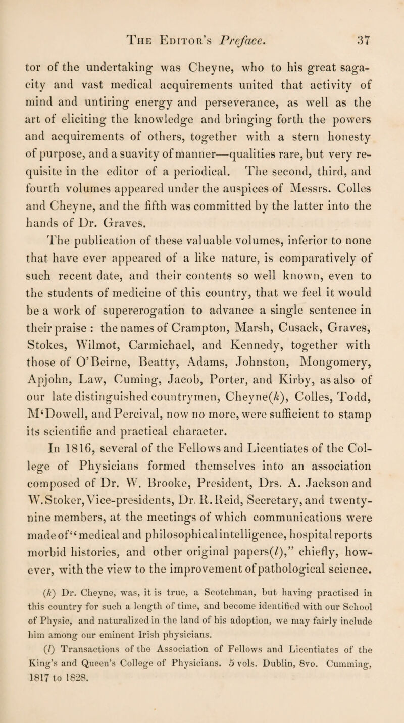 tor of the undertaking was Cheyne, who to his great saga¬ city and vast medical acquirements united that activity of mind and untiring energy and perseverance, as well as the art of eliciting the knowledge and bringing forth the powers and acquirements of others, together with a stern honesty of purpose, and a suavity of manner—qualities rare, but very re¬ quisite in the editor of a periodical. The second, third, and fourth volumes appeared under the auspices of Messrs. Colles and Cheyne, and the fifth was committed by the latter into the hands of Dr. Graves. The publication of these valuable volumes, inferior to none that have ever appeared of a like nature, is comparatively of such recent date, and their contents so well known, even to the students of medicine of this country, that we feel it would be a work of supererogation to advance a single sentence in their praise: the names of Crampton, Marsh, Cusack, Graves, Stokes, Wilmot, Carmichael, and Kennedy, together with those of O’Beirne, Beatty, Adams, Johnston, Mongomery, Apjohn, Law, Cuming, Jacob, Porter, and Kirby, as also of our late distinguished countrymen, Cheyne(^), Colies, Todd, M‘Dowell, andPercival, now no more, were sufficient to stamp its scientific and practical character. In 1816, several of the Fellows and Licentiates of the Col¬ lege of Physicians formed themselves into an association composed of Dr. W. Brooke, President, Drs. A. Jackson and W.Stoker, Vice-presidents, Dr. II.Reid, Secretary, and twenty- nine members, at the meetings of which communications were made of<£ medical and philosophical intelligence, hospital reports morbid histories, and other original papers(/),” chiefly, how¬ ever, with the view to the improvement of pathological science. (/<) Dr. Cheyne, was, it is true, a Scotchman, but having practised in this country for such a length of time, and become identified with our School of Physic, and naturalized in the land of his adoption, we may fairly include him among our eminent Irish physicians. (/) Transactions of the Association of Fellows and Licentiates of the King’s and Queen’s College of Physicians. 5 vols. Dublin, 8vo. Cumming, 1817 to 1828.