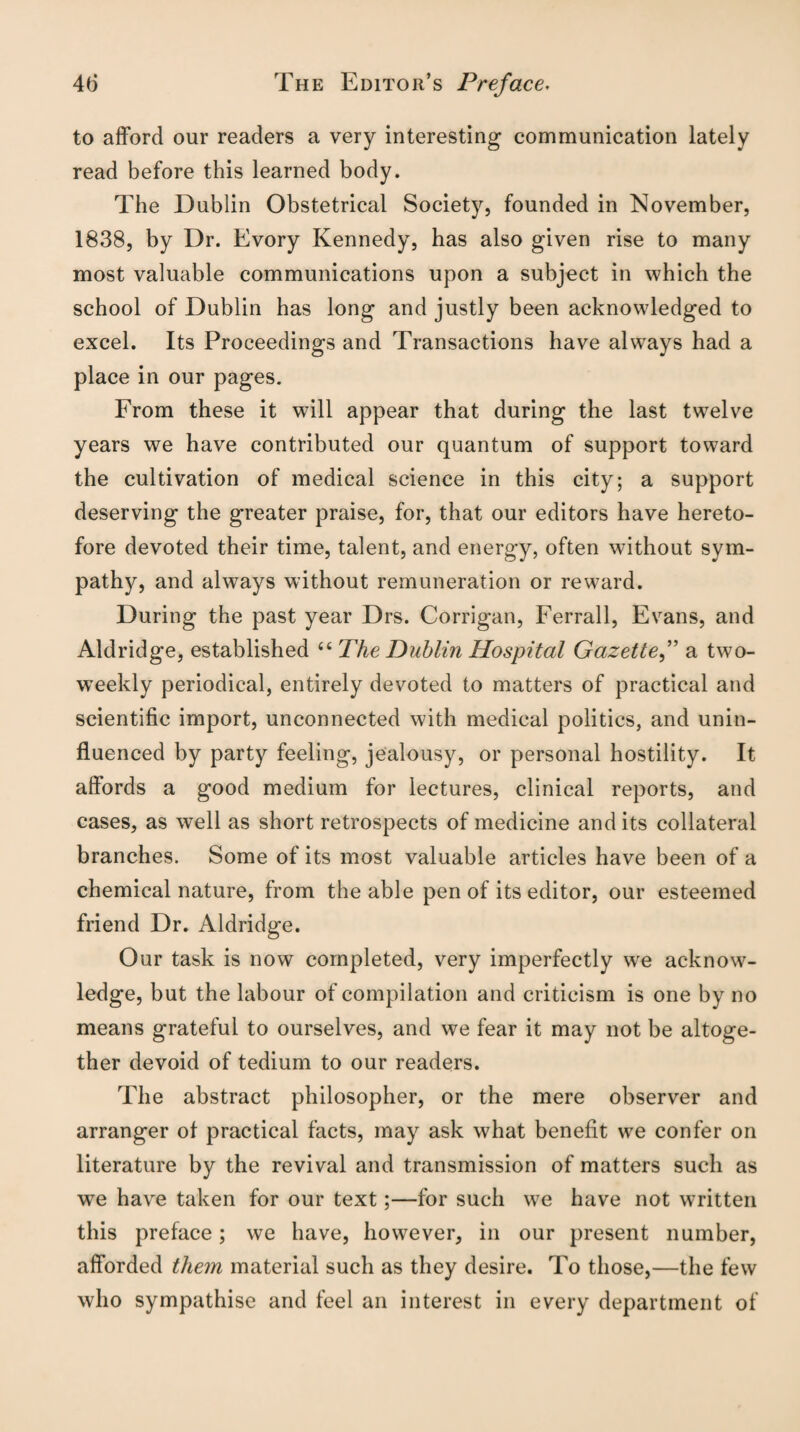 to afford our readers a very interesting communication lately read before this learned body. The Dublin Obstetrical Society, founded in November, 1838, by Dr. Evory Kennedy, has also given rise to many most valuable communications upon a subject in which the school of Dublin has long and justly been acknowledged to excel. Its Proceedings and Transactions have always had a place in our pages. From these it will appear that during the last twelve years we have contributed our quantum of support toward the cultivation of medical science in this city; a support deserving the greater praise, for, that our editors have hereto¬ fore devoted their time, talent, and energy, often without sym¬ pathy, and always without remuneration or reward. During the past year Drs. Corrigan, Ferrall, Evans, and Aldridge, established “ The Dublin Hospital Gazette,” a two¬ weekly periodical, entirely devoted to matters of practical and scientific import, unconnected with medical politics, and unin¬ fluenced by party feeling, jealousy, or personal hostility. It affords a good medium for lectures, clinical reports, and cases, as well as short retrospects of medicine and its collateral branches. Some of its most valuable articles have been of a chemical nature, from the able pen of its editor, our esteemed friend Dr. Aldridge. Our task is now completed, very imperfectly we acknow¬ ledge, but the labour of compilation and criticism is one by no means grateful to ourselves, and we fear it may not be altoge¬ ther devoid of tedium to our readers. The abstract philosopher, or the mere observer and arranger of practical facts, may ask what benefit we confer on literature by the revival and transmission of matters such as we have taken for our text;—for such we have not written this preface; we have, however, in our present number, afforded them material such as they desire. To those,—the few who sympathise and feel an interest in every department of