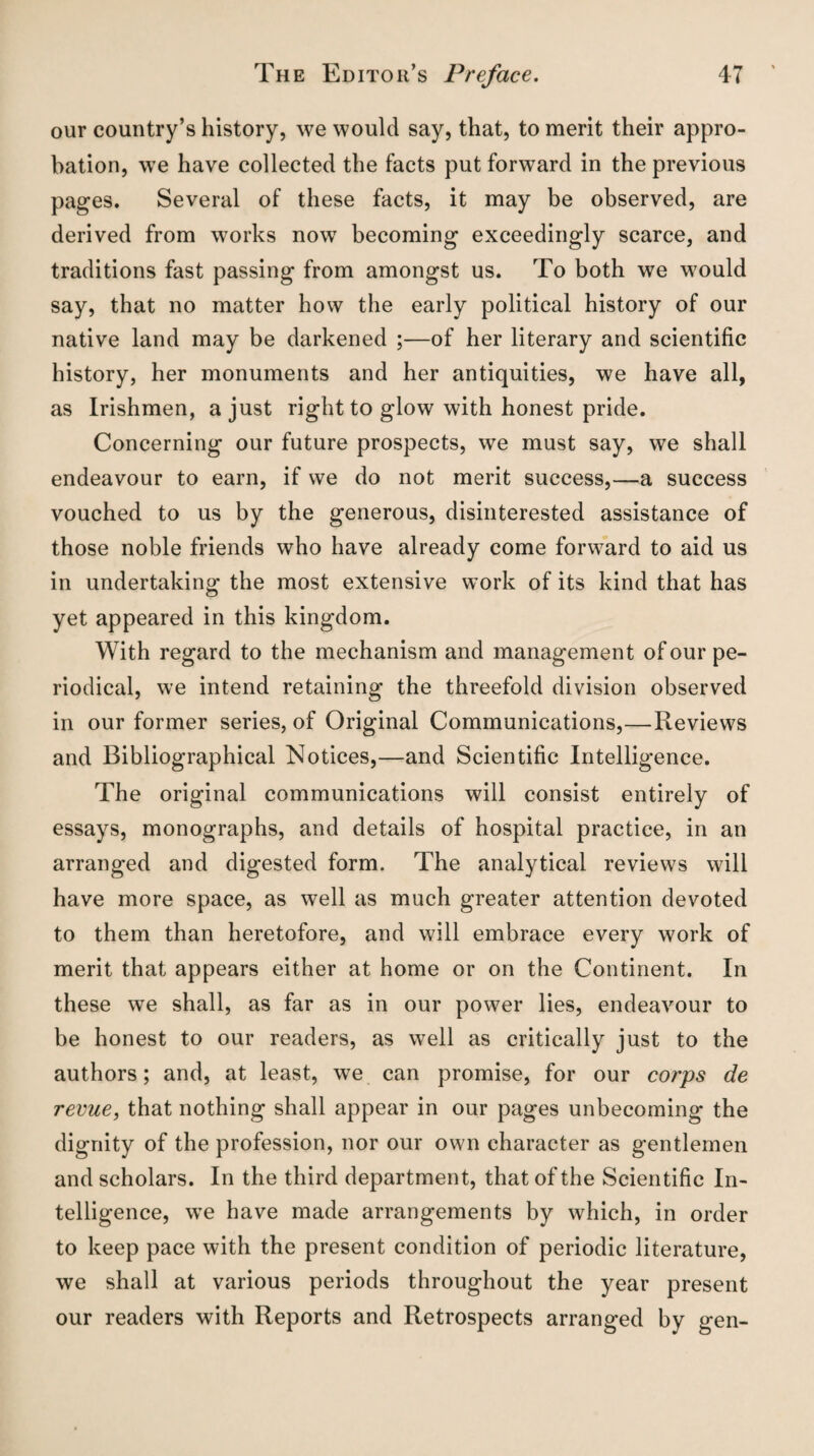 our country’s history, we would say, that, to merit their appro¬ bation, we have collected the facts put forward in the previous pages. Several of these facts, it may be observed, are derived from works now becoming exceedingly scarce, and traditions fast passing from amongst us. To both we would say, that no matter how the early political history of our native land may be darkened ;—of her literary and scientific history, her monuments and her antiquities, we have all, as Irishmen, a just right to glow with honest pride. Concerning our future prospects, we must say, we shall endeavour to earn, if we do not merit success,—a success vouched to us by the generous, disinterested assistance of those noble friends who have already come forward to aid us in undertaking the most extensive work of its kind that has yet appeared in this kingdom. With regard to the mechanism and management of our pe¬ riodical, we intend retaining the threefold division observed in our former series, of Original Communications,—Reviews and Bibliographical Notices,—and Scientific Intelligence. The original communications will consist entirely of essays, monographs, and details of hospital practice, in an arranged and digested form. The analytical reviews will have more space, as well as much greater attention devoted to them than heretofore, and will embrace every work of merit that appears either at home or on the Continent. In these we shall, as far as in our power lies, endeavour to be honest to our readers, as well as critically just to the authors; and, at least, we can promise, for our corps de revue, that nothing shall appear in our pages unbecoming the dignity of the profession, nor our own character as gentlemen and scholars. In the third department, that of the Scientific In¬ telligence, we have made arrangements by which, in order to keep pace with the present condition of periodic literature, we shall at various periods throughout the year present our readers with Reports and Retrospects arranged by gen-