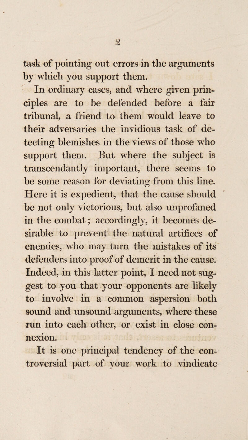 task of pointing out errors in the arguments by which you support them. In ordinary cases, and where given prin¬ ciples are to be defended before a fair tribunal, a friend to them would leave to their adversaries the invidious task of de¬ tecting blemishes in the views of those who support them. But where the subject is transcendantiy important, there seems to be some reason for deviating from this line. Here it is expedient, that the cause should be not only victorious, but also unprofaned in the combat; accordingly, it becomes de¬ sirable to prevent the natural artifices of enemies, who may turn the mistakes of its defenders into proof of demerit in the cause. Indeed, in this latter point, I need not sug¬ gest to you that your opponents are likely to involve in a common aspersion both sound and unsound arguments, where these run into each other, or exist in close con¬ nexion. It is one principal tendency of the con¬ troversial part of your work to vindicate