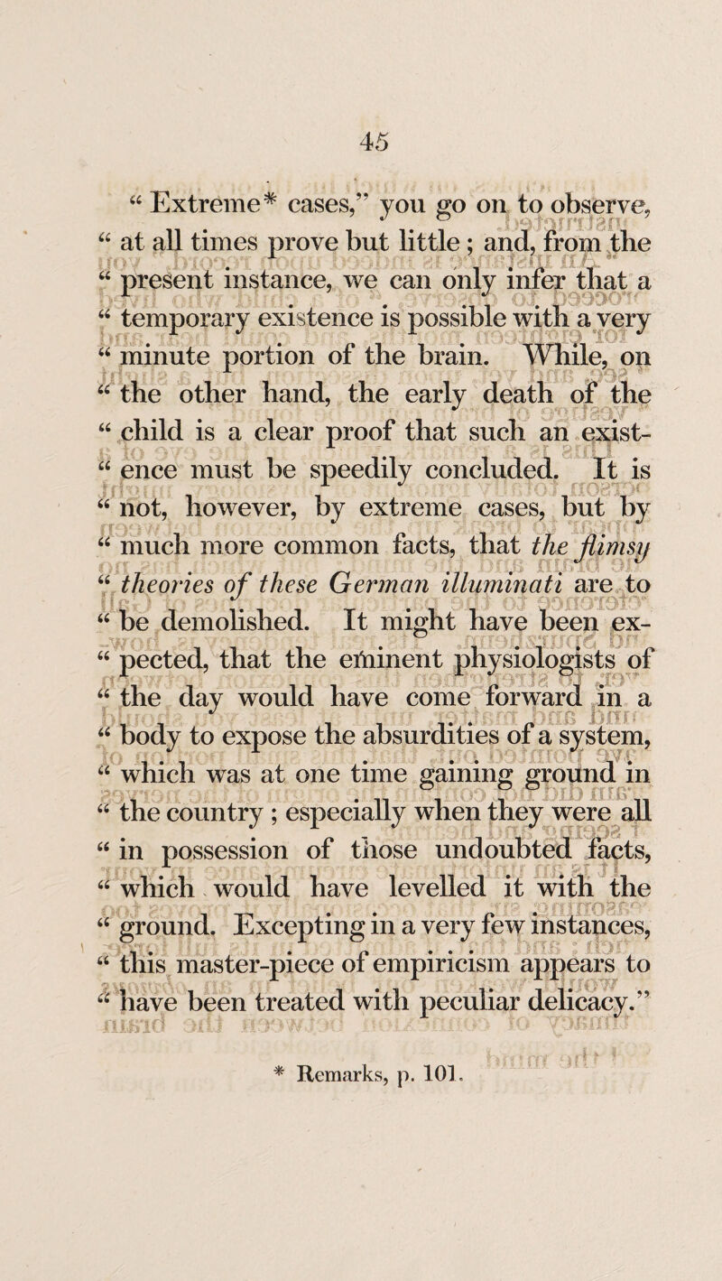 44 Extreme* cases,” you go on to observe, • # 0 J ?9JQrFTJ3P- 44 at all times prove but little ; and, from the “ present instance, we can only that a . .. .... , . 44 temporary existence is possible with a very bV • . nil* 44 minute portion ot the brain. While, on 44 the other hand, the early death of the 44 child is a clear proof that such an exist- 44 ence must be speedily concluded. It is 44 not, however, by extreme cases, but by 44 much more common facts, that the ftimsii J iS 44 theories of these German Illuminati are to 44 be demolished. It might have been ex- 44 pected, that the eminent physiologists of 1 X. O - j ; * 44 the day would have come forward in a 44 body to expose the absurdities ot a system, 44 which was at one time gaining ground in v _ O O O 44 the country ; especially when they were all L *' ** : T tSIOB 1 “ in possession of those undoubted facts, . . . .  44 which would have levelled it with the v..,: a ■■■■■ \ ? ; .;rf& 64 ground. Excepting in a very few instances, 64 this master-piece of empiricism appears to 44 have been treated with peculiar delicacy.” -t.jLhoJ.V-* Or Jl Li vv ‘ --if. iAI . ■-* ■' * -