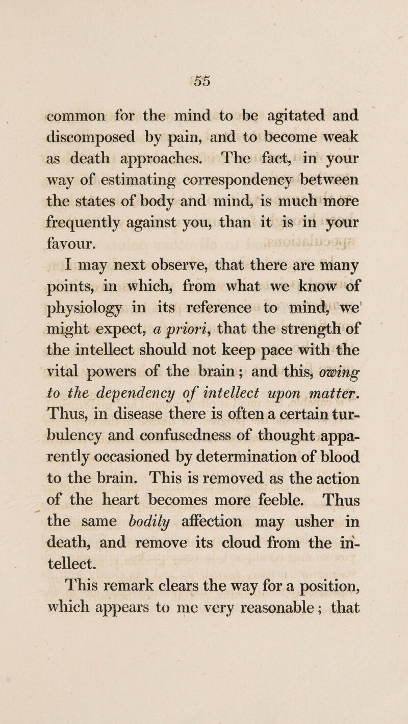 common for the mind to be agitated and discomposed by pain, and to become weak as death approaches. The fact, in your way of estimating correspondency between the states of body and mind, is much more frequently against you, than it is in your favour. I may next observe, that there are many points, in which, from what we know of physiology in its reference to mind, we might expect, a priori, that the strength of the intellect should not keep pace with the vital powers of the brain; and this, owing to the dependency of intellect upon matter. Thus, in disease there is often a certain tur- bulency and confusedness of thought appa¬ rently occasioned by determination of blood to the brain. This is removed as the action of the heart becomes more feeble. Thus the same bodily affection may usher in death, and remove its cloud from the in¬ tellect. This remark clears the way for a position, which appears to me very reasonable; that