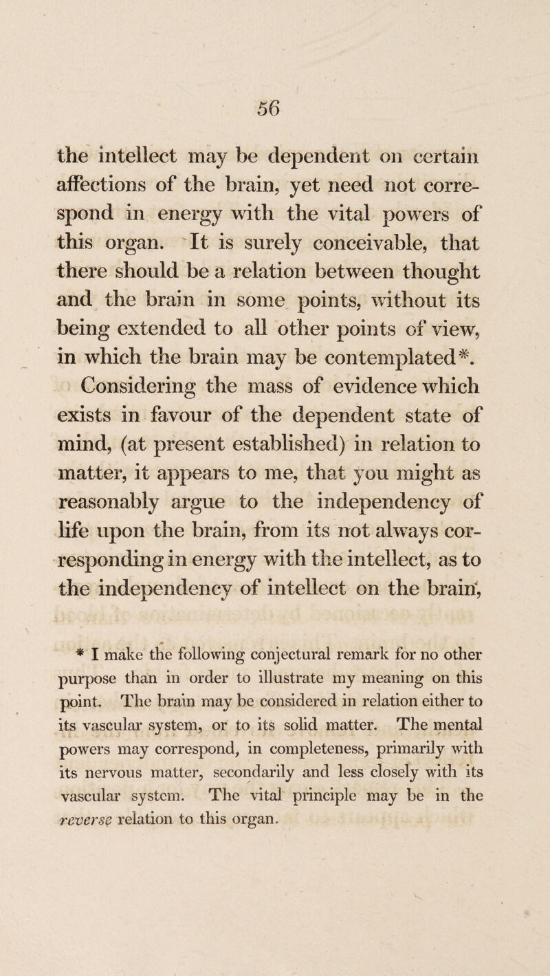 the intellect may be dependent on certain affections of the brain, yet need not corre¬ spond in energy with the vital powers of this organ. It is surely conceivable, that there should be a relation between thought and the brain in some points, without its being extended to all other points of view, in which the brain may be contemplated Considering the mass of evidence which exists in favour of the dependent state of mind, (at present established) in relation to matter, it appears to me, that you might as reasonably argue to the independency of life upon the brain, from its not always cor¬ responding in energy with the intellect, as to the independency of intellect on the brain, * I make the following conjectural remark for no other purpose than in order to illustrate my meaning on this point. The brain may be considered in relation either to its vascular system, or to its solid matter. The mental powers may correspond, in completeness, primarily with its nervous matter, secondarily and less closely with its vascular system. The vital principle may be in the reverse relation to this organ.