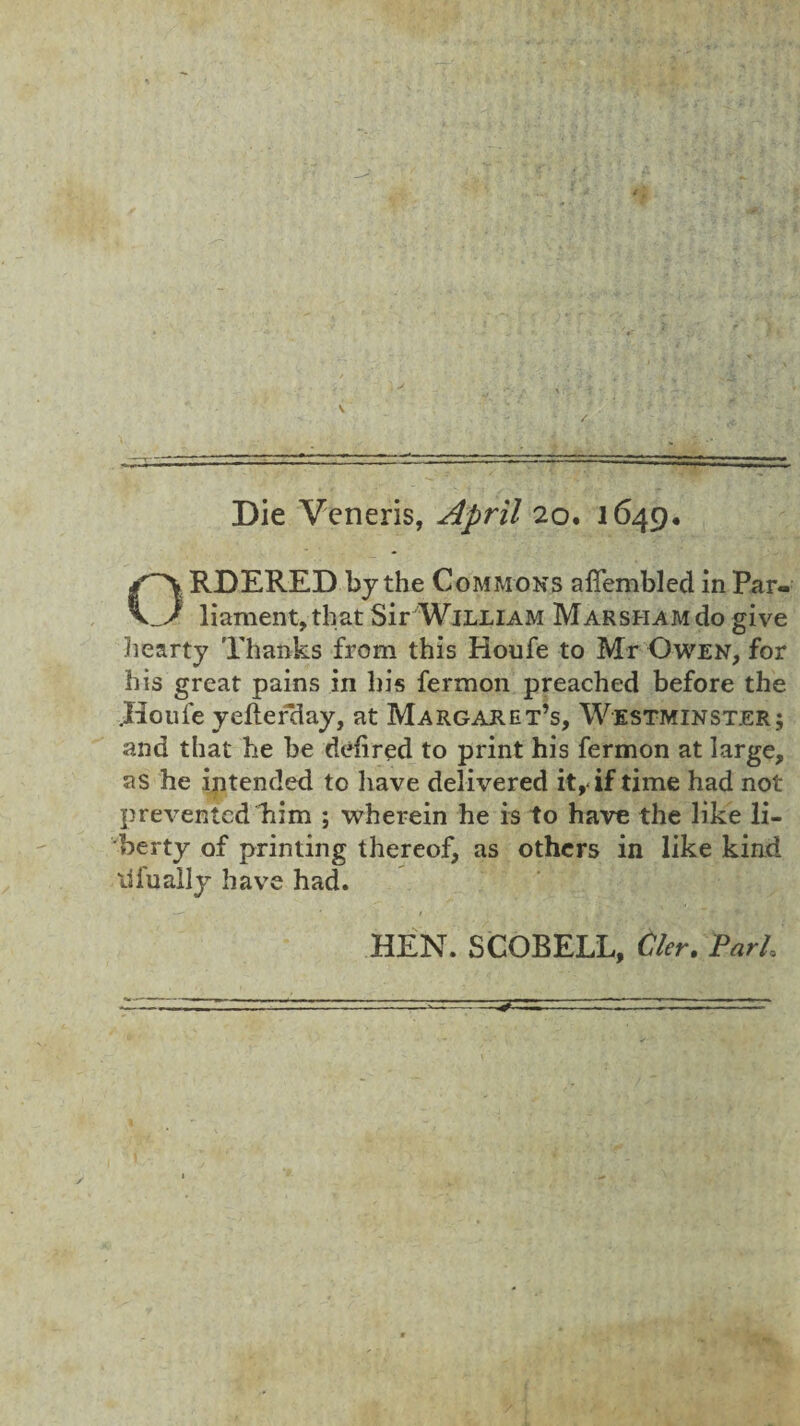 - Die Veneris, April 20. 1649. ORDERED by the Commons aljfembled in Par¬ liament, that Sir William MarshamcIo give hearty Thanks from this Houfe to Mr Owen, for his great pains in his fermon preached before the .Houle yeftef*day, at Margaret’s, Westminster; and that he be defired to print his fermon at large, as he intended to have delivered it, if time had not prevented him ; wherein he is to have the like li¬ berty of printing thereof, as others in like kind lifually have had. HEN. SCOBELL, tier. Pa A