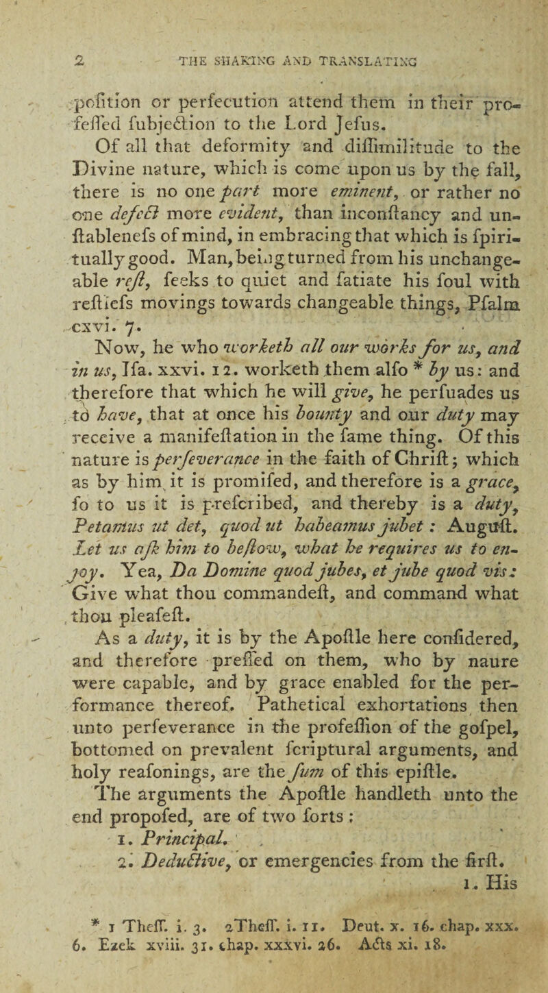 petition or perfecution attend them in their pro- fefTed fubjedtion to the Lord Jefus. Of all that deformity and difiknilitude to the Divine nature, whicli is come upon us by the fall, there is no one part more eminent, or rather no one defeci more evident, than inconfiancy and un- flablenefs of mind, in embracing that which is fpiri- tually good. Man, being turned from his unchange¬ able rcjl, feeks to quiet and fatiate his foul with reftiefs movings towards changeable things, Pfalm cxvi. 7. Now, he who worketh all our works for us9 and in us, Ifa. xxvi. 12. worketh them alfo * by us: and therefore that which he will give, he perfuades us td have, that at once his bounty and o.ur duty may receive a manifeftation in the fame thing. Of this nature is perfeverance in the faith of Ghrift; which as by him it is promifed, and therefore is a grace, fo to us it is preferibed, and thereby is a duty, Petamus ut det, quod ut haheamus jubet: Augirft. Let us afh hi??i to he flow, what he requires us to en¬ joy. Yea, Da Domine quodjubes, et jube quod vis; Give -what thou commanded, and command what thou pleafeft. As a duty, it is by the Apoflle here confidered, and therefore prefled on them, who by naure were capable, and by grace enabled for the per¬ formance thereof. Pathetical exhortations then unto perfeverance in the profeffion of the gofpel, bottomed on prevalent fcriptural arguments, and holy reafonings, are the fum of this epiflle. The arguments the Apoflle handleth unto the end propofed, are of two forts : 1. Principal. 2. Deduilive, or emergencies from the firfl. ;\4 . 1. His * 1 ThelT. i. 3. aThelT. i. ri. Deut. x. 16. chap. xxx. 6. Ezek xviii. 31. chap, xxxvi. 26. A&$ xi. 18.