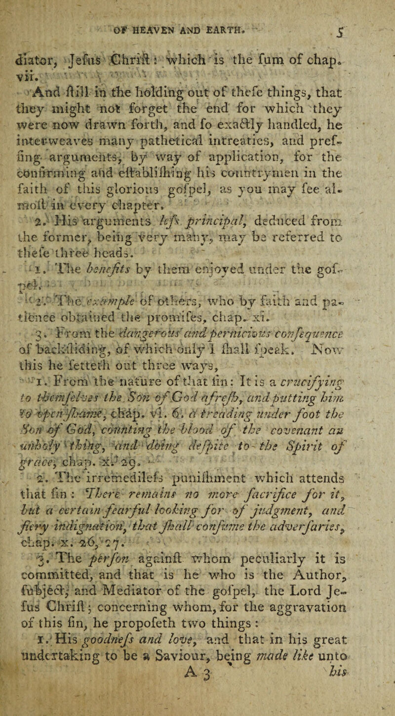 dlator, Jefus Chrrft: which is the fum of chap, vir. ' And Hill in the holding out of thefe things, that they might not forget the end for which they were now drawn forth, and fo exactly handled, he interweaves many pathetical intreaties, and pref- iing- arguments, by way of application, for the confirming ahd cltablilhing his countrymen in the faith of tills glorious gofpel, as you may fee al* molt in every chapter. 2. His arguments hp principal, deduced from the former, being very mahy, may be referred to thefe three heads. • 1. The benefits by them enjoyed under the gof- pel. - •• 4 • • lid The ex&mpie- of others, who by faith and pa« iibnee obtained the promt fes, chap- xi. 3. From the dcikge foils'and pernicious- tonfequmce of backsliding, of which only 1 fhall fpcak. Now this he fetteth out three ways, 1. From the nature of that tin: It is a crucifying to themjelves the So?i of Cod afrejh, and butting him, to' vperifijame, chdp. v'l. 6, a treading under foot the .Son -of God, counting the hiood of the covenant au unholy thing, and doing defpiic to-'the Spirit of grace, chap, xh 29, 1 2. Theirremedilefs pimilliment which attends that fin : ‘There remains no more facrifice for it9 but a certain -fearfullooking for of judgment, and fiery indig?iation} that fieall confume the adverjariesp chap. x. 26,' 27. •3. The ftbrfon agninft whom peculiarly it is committed, and that is he who is the Author, fuhjecb; and Mediator of the gofpel,. the Lord Je¬ fus Chriftj concerning whom, for the aggravation of this fin, he propofeth two things : I. His goodnefs and love, and that in his great undertaking to be a Saviour, being made like unto A 3 his