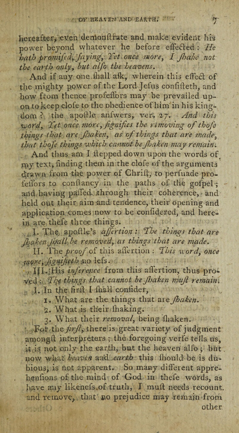 Hereafter, even demanftfate and make evident his power beyond whatever he before effected : He hath promifed,. fayingYet once more, I JJjahe not the earth only, hut alfo the heavens. And if any one.fhall afk, wherein this effecl of the mighty power of the Lord Jefus confifteth, and how from thence profeflbrs may be prevailed up¬ on to keep clofe to the obedience of him in his king¬ dom ? the apoffle anfwers, ver. 27. And this word, Yet once more, jignifies the removing of thoje things that are JJjaken, as of things that are made, that thofe things which cannot he JJjaken may remain. And thus am I hepped down upon the words of my text, finding them in the clofe of the arguments drawn from the power of Chrifc, to perfuade pro¬ le iTo rs to conftancy. in the paths of the golpek; and.having pafied jthrough their coherence, and held out their aim and tendence, their opening and application comes now to be confidered, and here¬ in are thefe three things. 1. The, apofile’s affection: Yhe things that are JJjaken Jhall be removed, as things that are made. IT. The proof of this afiertion: fhis word, once more, jignifieth$\o 1 efs. v ' > ■ rill .Tiis inference from this afiertion, thus pro¬ ved:, Yhe things that cannot he JJjaken nmjl remain; I. In the firil I fiiall conlider, 1. What are the things that are JJjaken. 2. What-is their fhaking. 3. What their removal, being fiiaken. r- -For the firjl, there is great variety of judgment amongft interpreters ; the foregoing verfe tells us, ft is. not only the earth, but the heaven alfo ; but. now what heaven a:fd earth this fhould be is du¬ bious, is not apparent. So many different appre- henfions of the mind of God in thefe words, as have any likenefs.of truth, I muff needs recount, and remove, that uo prejudice may remain from other