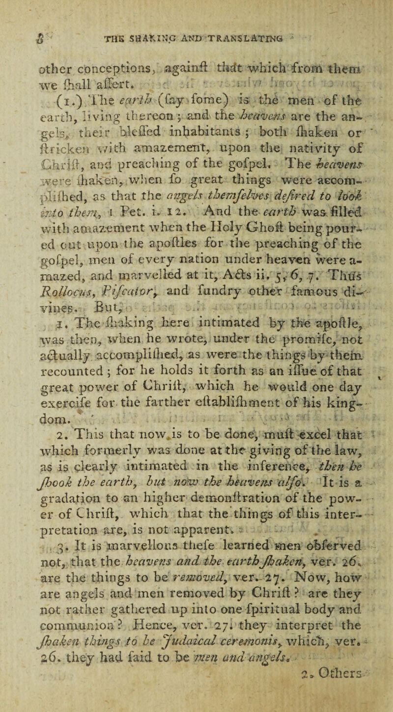 other conceptions, .again# theft which from them we fhall affert. ; . ’ . ■ (i.).The earth (fayfome) is the men of the earth, living thereon \ and the heavens are the an- gebA their hleffed inhabitants ; both fhaken or ilricken with amazement, upon the nativity of Chilli, and preaching of the gofpel. The heavens were shaken, when fo great things were accom¬ pli (bed, as. that the angels themfelves defined to look into them, i Pet. i. 12. And the earth was. filled with amazement when the Holy Ghofi being pour¬ ed cut upon the apoftles for the preaching of the gofpel, men of every nation under heaven were a- rnazed, and marvelled at it, A£ts ii, 5,- 6, .7. Thus Rollocus, Fifcaiorr and fundry other famous di¬ vines. But, . ■ . i . 1. The disking here intimated by the apotile, was then, when he wrote, under the promife, not actually accomplilhed, as were the things by theim recounted ; for he holds it forth as an iflue of that great power of Chrilt, which he would one day exercife for the farther ellabiifhment of his king¬ dom. ' • •; ; 2. This that now, is to be done, muff excel that which formerly was done at the giving of the law, as is clearly intimated in the inference, then be fijook the earthy hut now the heavens alfio. It is a gradation to an higher demon it rat ion of the pow¬ er of Chrift, which that the things of tills inter¬ pretation are, is not apparent. ~ „ 3. It is marvellous thele learned men obferved not, that the heavens and the earthJlsaken, ver. 26, are the things to he removed, ver.-27. Now, how are angejs and men removed by Chrift ? are they not rather gathered up into one fpiritual body and communion ? Hence, ver. 27: they interpret the Jhahen things to he Judaical ceremonis, which, ver. 26. they had faid to be men and angels* 2 > Others-