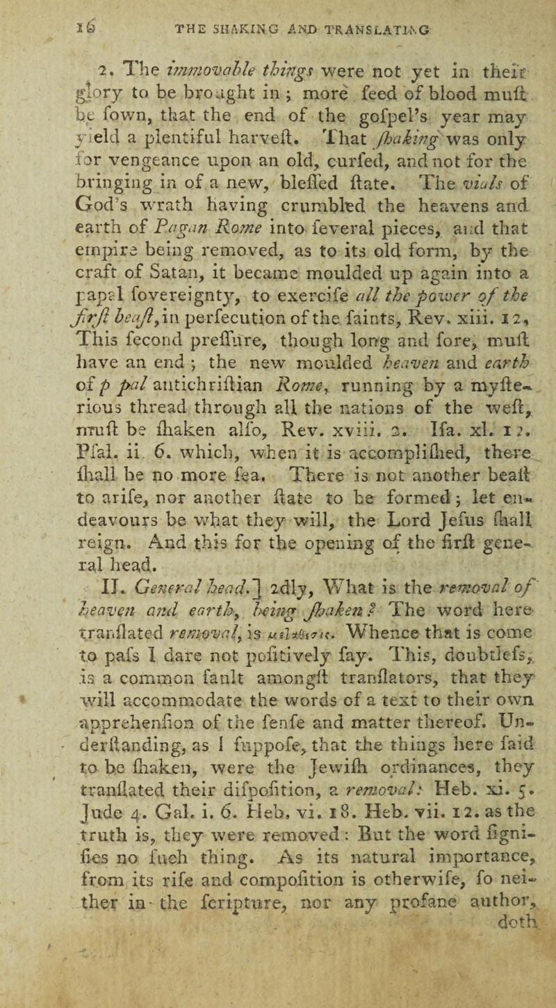 2. The immovable things were not yet in their glory to be brought in ; more feed of blood muff be Town, that the end of the gofpel’s year may yield a plentiful harveft. That J.baking was only for vengeance upon an old, curled, and not for the bringing in of a new, blefled hate. The vials of God s wrath having crumbled the heavens and. earth of Pagan Ro?ne into feveral pieces, and that empire being removed, as to its old form, by the craft of Satan, it became moulded up again into a papal fovereignty, to exercife all the power of the firjl beajlfvw perfecution of the faints, Rev. xiii. 12, This fecond preffure, though long and fore, mull have an end ; the new moulded heaven and earth of p pal antichriif ian Rome, running by a myfte~ rious thread through all the nations of the weft, nruft be fhaken alfo. Rev. xviii. 2. Ifa. xl. 12. Pfal. ii 6. which, when it is accompliftied, there lhali be no more fea. There is not another beaft to arife, nor another ftate to be formed 5 let en« deavours be what they will, the Lord Jefus (hall reign. And this for the opening of the firft gene¬ ral head. II. General head. 1 2dly, What is the removal oj heaven and earth, being Jhahenl The word here tranflated removed, is uiU&^n. Whence that is come to pafs 1 dare not pofttively fay. This, doubtlefs, .is a common fault among!! tranftators, that they will accommodate the words of a text to their own apprehenfton of the fenfe and matter thereof. Un- deriianding, as I fnppofe, that the things here faid to be fnaken, were the Jewifti ordinances, they tranilated their difpofition, a removal: Heb. xi. 5. Jude 4. Gal, i. 6. Heb, vi. 18. Heb. vii. 12. as the truth is, they were removed: But the word ftgni- fies no fuch thing. As its natural importance, from its rife and compofition is otherwife, fo nei¬ ther in- the feripture, nor any profane author, doth