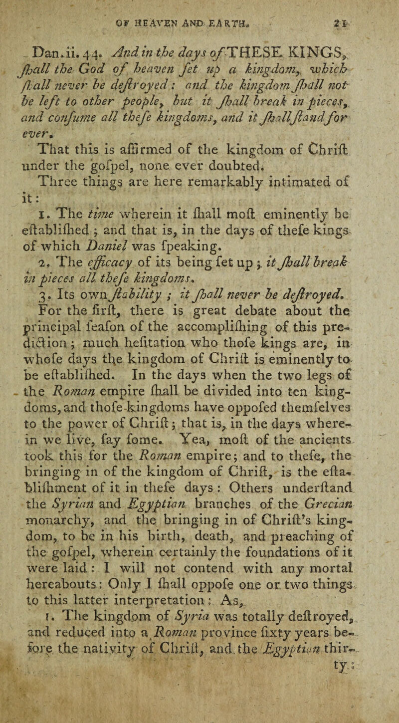 Damii. 44. AndinthedaysofHh{K^>E, KINGS, fhall the God of heaven jet up a kingdom,, which f all never he defroyed: and the kingdom fa all not he left to other people, hut it fjall break m pieces, and confume all thefe kingdoms9 and it fjdlflandfor ever. ' That this is affirmed of the kingdom of Chrifl under the gofpel, none ever doubted. Three things are here remarkably intimated of it: 1. The time wherein it ffiall moil eminently be eflablifhed \ and that is, in the days of thefe kings of which Daniel was fpeaking. 2. The efficacy of its being fet up it Jhall break in pieces all thefe kingdoms. 3. Its own Jlability ; it fhall never he dejiroyed. For the fir ft, there is great debate about the principal feafon of the accomplifhing of this pre¬ diction ; much hefitation who thofe kings are, in whole days tl\e kingdom of Chrifl is eminently to be eflablifhed. In the days when the two legs of the Roman empire fhall be divided into ten king¬ doms, and thofe-kingdoms have oppofed themfelves to the power of Chrifl; that is, in the days where¬ in we live, fay fome. Yea, mod of the ancients took this for the Roman empire; and to thefe, the bringing in of the kingdom of Chrifl, is the efla- blifhment of it in thefe days : Others underftand the Syrian and Egyptian branches of the Grecian monarchy, and the bringing in of Chrifl’s king¬ dom, to be in his birth, death, and preaching of the gofpel, wherein certainly the foundations of it were laid : I will not contend with any mortal hereabouts: Only I fhall oppofe one or two things to this latter interpretation ; As, 1. The kingdom of Syria was totally deflroyed, and reduced into a Roman province fixty years be¬ fore the nativity of Chrifl, and the Egyptian thir¬ ty. ;