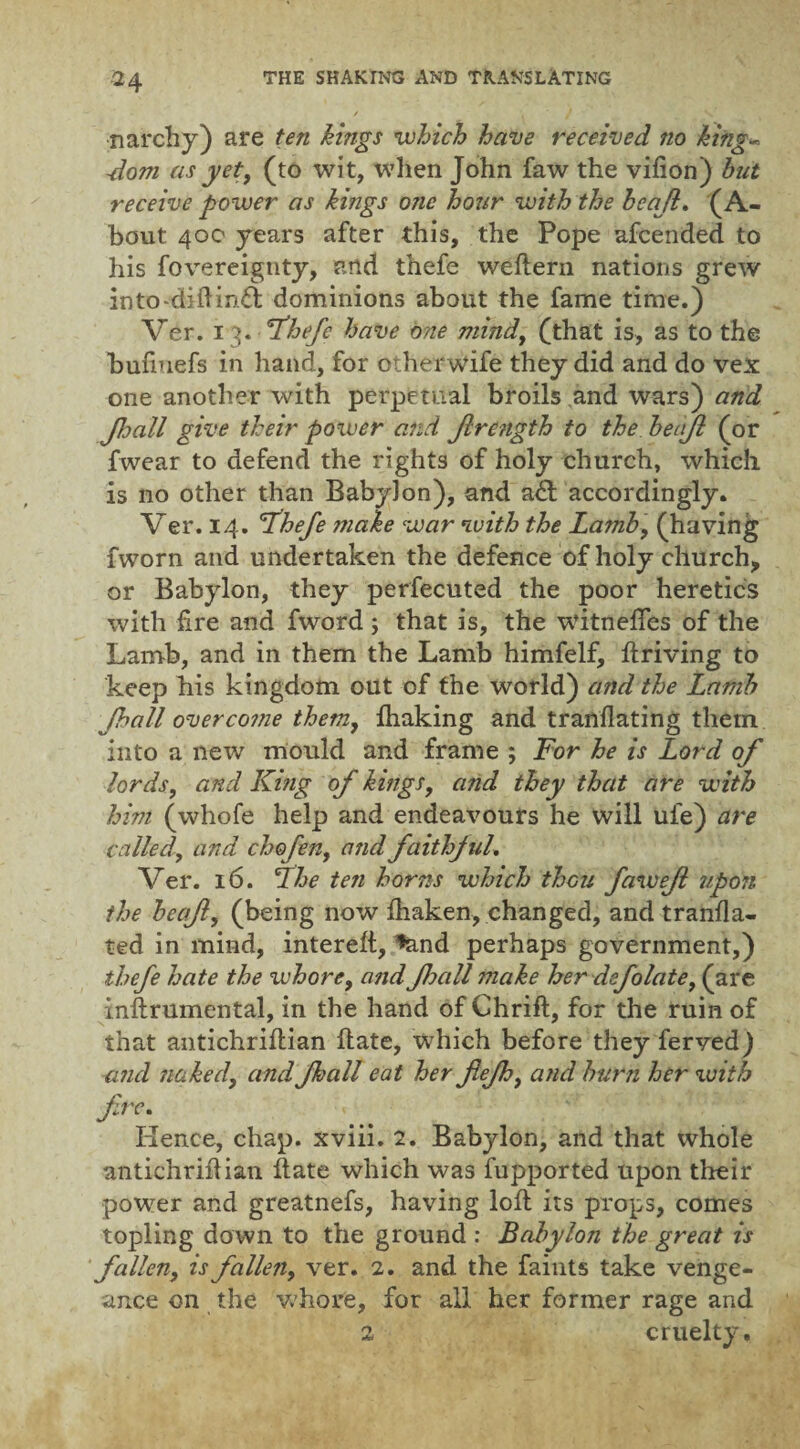 / narchy) are ten kings which have received no king- -dom as yet, (to wit, when John faw the vifion) hut receive power as kings ojie hour with the heajl. (A- bout 400 years after this, the Pope afcended to his fovereignty, and thefe weftern nations grew into-diftin£t dominions about the fame time.) Ver. 13. Thefe have one mind, (that is, as to the bufiuefs in hand, for otherwise they did and do vex one another with perpetual broils and wars) and Jhall give their power and Jlre?igth to the hecijl (or fwear to defend the rights of holy church, which is no other than Babylon), and a& accordingly. Ver. 14. 'Thefe make war with the Lamb, (having fworn and undertaken the defence of holy church, or Babylon, they perfecuted the poor heretics with fire and fword ; that is, the witnelfes of the Lamb, and in them the Lamb himfelf, ftriving to keep his kingdom out of the world) and the Lamb Jhall overcome them, lhaking and tranflating them into a new mould and frame ; For he is Lord of lords, and King of kings, and they that are with him (whofe help and endeavours he will ufe) are called,, and chofen, and faithful. Ver. 16. The ten horns which thou fawef upon the hecfl, (being now Ihaken, changed, and tranfla- ted in mind, interelt, *and perhaps government,) thefe hate the whore, and fjall make her defolate, (are inftrumental, in the hand of Chrift, for the ruin of that antichriflian Hate, which before they ferved) and naked, and fhall eat her fiejhi and burn her with JTe. Renee, chap, xviii. 2. Babylon, and that whole antichriflian flate which was fupported upon their power and greatnefs, having loft its props, comes topling down to the ground : Babylon the great is fallen, is fallen, ver. 2. and the faints take venge¬ ance on the whore, for all her former rage and 2 cruelty.