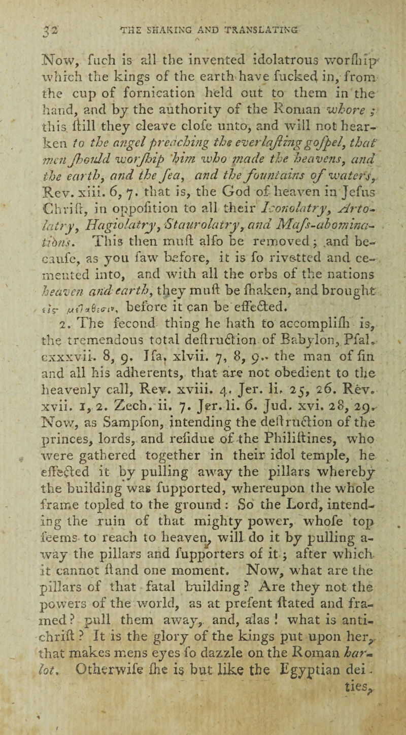 Now, fuch is all the invented idolatrous worflnp* which the kings of the earth'have fucked in, from, the cup of fornication held out to them in the hand, and by the authority of the Roman whore ; this kill they cleave clofe unto, and will not hear¬ ken to the angel preaching the everlajling gofpel, that men Jhoidd worjhip 'him who made the heavens, and the earthy and the fe a, and the fountains of waters. Rev. xiii. 6, 7. that is, the God of- heaven in Jefus Chrifr, in oppofition to all their Iconolatry, sdrto- latry, Idagiolatry, 'Staurolatry, and Mafs-aho?nina- iibns. This then mull alfo be removed ; and be- caufe, as you faw before, it is fo rivstted and ce¬ mented into, and with all the orbs of the nations heaven and earth, they mnft be fhaken, and brought uV before it can be effected. 2. The fecond thing he hath to accomplifh is, the tremendous total deflrudlion of Babylon, PfaL cxxxvii-. 8, 9. Jfa, xlvii. 7, 8, 9,. the man of fin and all his adherents, that are not obedient to the heavenly call, Rev. xviii. 4. Jer. li, 25, 26. Rev. xvii. 1, 2. Zech. ii. 7. Jer. li. 6. Jud. xvi. 28, 29. Nov/, as Sampfon, intending the deif ruedion of the princes, lords, and relidue of the Phililtines, who were gathered together in their idol temple, he effected it by pulling away the pillars whereby the building was fupported, whereupon the whole frame topled to the ground : So the Lord, intend¬ ing the ruin of that mighty power, whofe top feerns to reach to heaven, will do it by pulling a- way the pillars and fupporters of it; after wThich it cannot hand one moment. Now, what are the pillars of that fatal building ? Are they not the powers of the world, as at prefent ftated and fra¬ med ? pull them away, and, alas ! what is anti- chrift ? It is the glory of the kings put upon her? that makes mens eyes fo dazzle on the Roman harm lot, Otherwise fhe is but like the Egyptian dei.