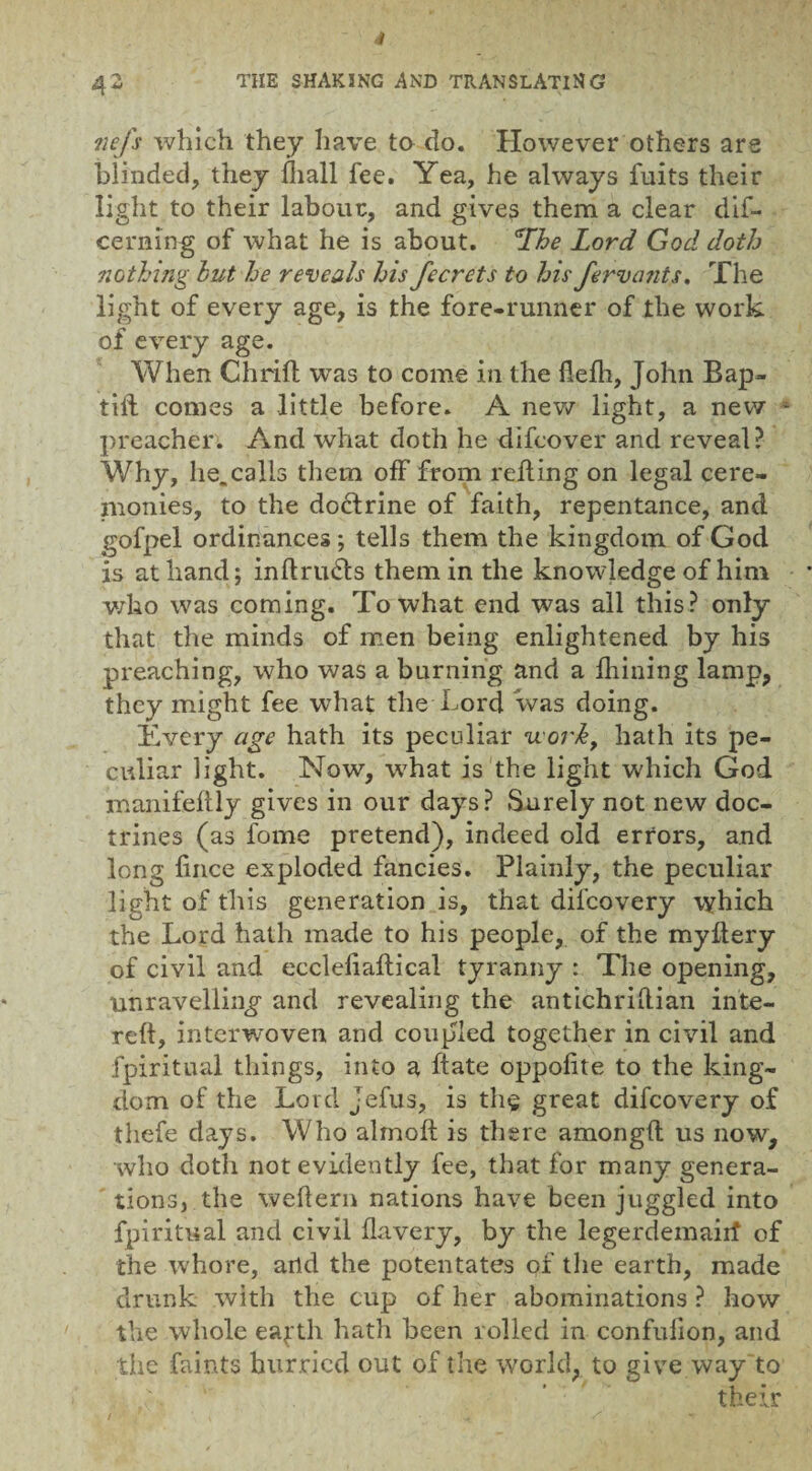 nefs which they have to do. However others are blinded, they {hall fee. Yea, he always fuits their light to their labour, and gives them a clear dif- cerning of what he is about. gIhe Lord God doth nothing hut he reveals his Jecrets to his fervcmts. The light of every age, is the fore-runner of the work of every age. When Chrift was to come in the flefh, John Bap- till comes a little before. A new light, a new * preacher. And what doth he difcover and reveal? Why, he.calls them off from reding on legal cere¬ monies, to the doctrine of faith, repentance, and gofpel ordinances; tells them the kingdom of God is at hand; inftriuSls them in the knowledge of him who was coming. To what end was all this? only that the minds of men being enlightened by his preaching, who was a burning and a fliining lamp, they might fee what the Lord was doing. livery age hath its peculiar uork, hath its pe¬ culiar light. Now, what is the light which God manifeftly gives in our days? Surely not new doc¬ trines (as fome pretend), indeed old errors, and long lince exploded fancies. Plainly, the peculiar light of this generation is, that dilcovery which the Lord hath made to his people, of the myftery of civil and eccleliaflical tyranny : The opening, unravelling and revealing the antichriftian inte- reft, interwoven and coupled together in civil and fpiritual things, into a hate oppofite to the king¬ dom of the Lord jefus, is th$ great difeovery of thefe days. Who almoft is there amongft us now, who doth not evidently fee, that lor many genera¬ tions, the weflern nations have been juggled into fpiritual and civil flavery, by the legerdemairf of the whore, arid the potentates of the earth, made drunk with the cup of her abominations ? how the whole eafth hath been rolled in confulion, and the faints hurried out of the world, to give way to their