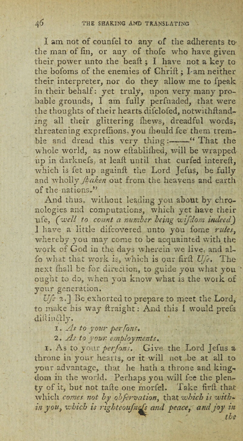 I am not of counfel to any of the adherents to the man of fin, or any of thofe who have given their power unto the bead ; I have not a key to the bofoms of the enemies of Chrift; l am neither their interpreter, nor do they allow me to fpeak in their behalf: yet truly, upon very many pro¬ bable grounds, I am fully perfuaded, that were the thoughts of their hearts difclofed, notwithdand- ing all their glittering ihews, dreadful words, threatening expreffions, you Ihould fee them trem¬ ble and dread this very thing:——u That the whole world, as now edablilhed, will be wrapped up in darknefsj at lead until that curfed intered, which is fet up again# the Lord Jefus, be fully and wholly /taken out from the heavens and earth of the nations.” And thus, without leading you about by chro¬ nologies and computations, which yet have their life, (well to count a number being wifdom indeed) i have a little difcovered unto you fome rulest whereby you may come to be acquainted with the work of God in the days wherein we live and al- fo what that work is, which is our fir 11 Uje. The next {hall be for direction, to guide you what you ' ought to do, when you know what is the woik of your generation. Uje 2.] Be exhorted to prepare to meet the Lord, to make his way ftraight: And this I would prefs difiindcly. 1. As to your per fans* 2. As to your- employments. i. As to your per/ans. Give the Lord Jefus a throne in your hearts, or it will not be at all to your advantage, that he hath a throne and king¬ dom in the world. Perhaps you will fee the plen¬ ty of it, but not tade one morfel. Take fil'd that which comes not by cb/ervation, that which is with¬ in you? which is rightcoufuAs and peace t and joy in