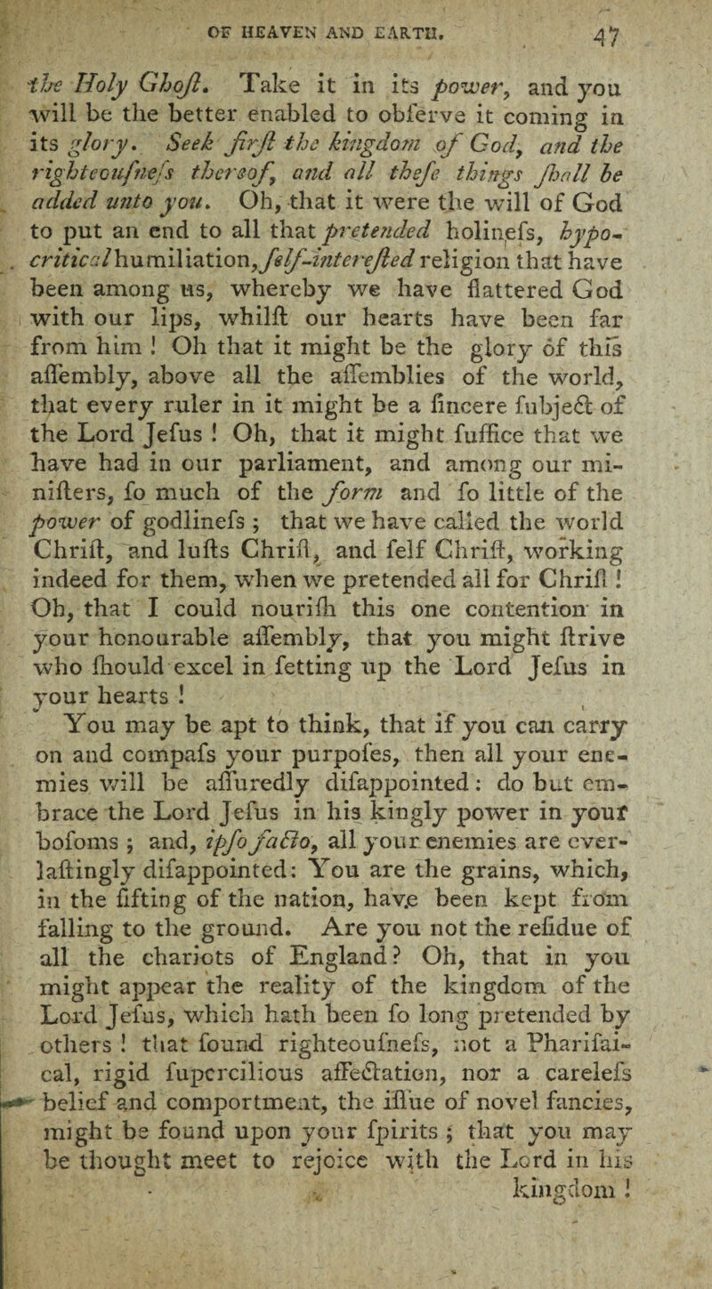 't/se Holy G/joJI. Take it in its power, and you will be the better enabled to obferve it coming in its glory. Seek JirJl the kingdom of God, and the rightecufne/s thereof and all thefe things fall he added unto you. Oh, that it were the will of God to put an end to all that pretended holinefs, hypo- criticalhumiYiationfelf-mterefed religion that have been among us, whereby we have flattered God with our lips, whilfl: our hearts have been far from him ! Oh that it might be the glory of this aflembly, above all the aflemblies of the world, that every ruler in it might be a flncere fubjedt of the Lord Jefus ! Oh, that it might fuffice that we have had in our parliament, and among our mi- nifters, fo much of the form and fo little of the power of godlinefs ; that we have called the world Chrill, and lulls Chrifl, and felf Chrill, working indeed for them, when we pretended all for Chrill! Oh, that I could nourilh this one contention- in your honourable aflfembly, that you might llrive who Ihould excel in fetting up the Lord Jefus in your hearts ! \ You may be apt to think, that if you can carry on and compafs your purpofes, then all your ene¬ mies will be alfuredly difappointed: do but em¬ brace the Lord Jefus in his kingly power in your bofoms ; and, ipfofcifio, all your enemies are ever¬ lastingly difappointed: You are the grains, which, in the lifting of the nation, hav.e been kept from falling to the ground. Are you not the relidue of all the chariots of England? Oh, that in you might appear the reality of the kingdom of the Lord Jefus, which hath been fo long pretended by others ! that found righteoulhefs, not a Pharifai- cal, rigid fupcrcilious afledlation, nor a carelefs - belief and comportment, the ifl’ue of novel fancies, might be found upon your fpirits ; that you may be thought meet to rejoice with the Lord in his kingdom i