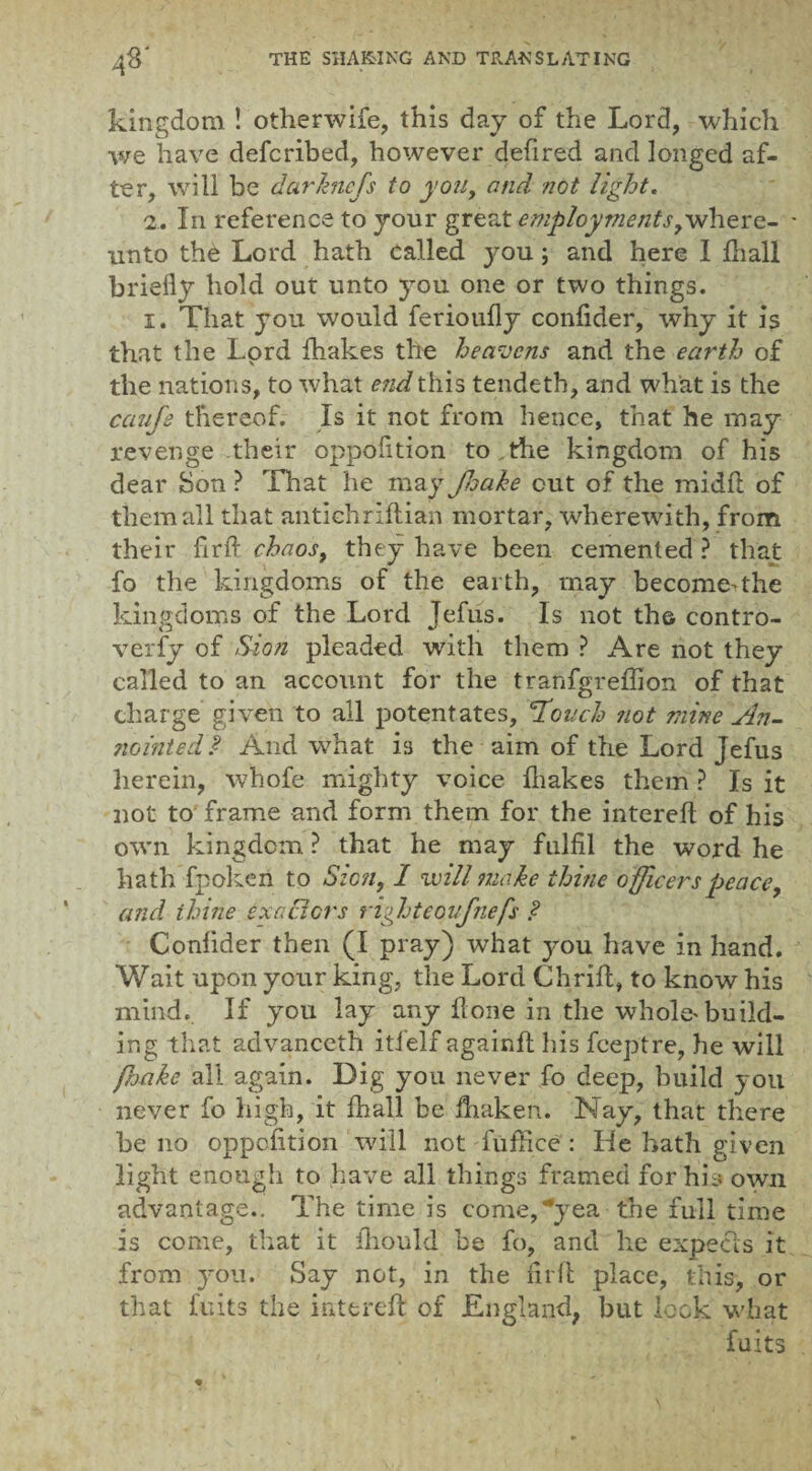 kingdom ! otherwife, this day of the Lord, which we have defcribed, however defired and longed af¬ ter, will be darkncfs to you, and not light. 2. In reference to your great employments,where- - unto the Lord hath called you; and here I {hall briefly hold out unto you one or two things. 1. That you would ferioufly confider, why it is that the Lord {hakes the heavens and the earth of the nations, to what e?id this tendetb, and what is the caufe thereof. Is it not from hence, that he may revenge their oppofition to ,the kingdom of his dear Son ? That he may Jlsake out of the midft of them all that antichrlftian mortar, wherewith, from their fir ft chaos, they have been cemented ? that fo the kingdoms of the earth, may become^the kingdoms of the Lord Jefus. Is not the contro¬ versy of Sion pleaded with them ? Are not they called to an account for the tranfgreffion of that charge given to all potentates, 'Touch not mine An- nointed J And what is the aim of the Lord Jefus herein, whofe mighty voice {hakes them ? Is it not to frame and form them for the intereft of his own kingdom ? that he may fulfil the word he hath fpokeri to Szcn, I will make thine o fficers peace, and thine exactors righteoufnefs ? Confider then (I pray) wThat jmu have in hand. Wait upon your king, the Lord Chrift, to know his mind. If you lay any Hone in the whoie^ build¬ ing that advanceth itfelf againft his feeptre, he will frjake all again. Dig you never fo deep, build you never fo high, it {hall be ftiaken. Nay, that there be no oppofition will not fuffice : He hath given light enough to have all things framed for his own advantage.. The time is come,yea the full time is come, that it iliould be fo, and he expecls it from you. Say not, in the firft place, this, or that fuits the intereft of England, but lock what fuits