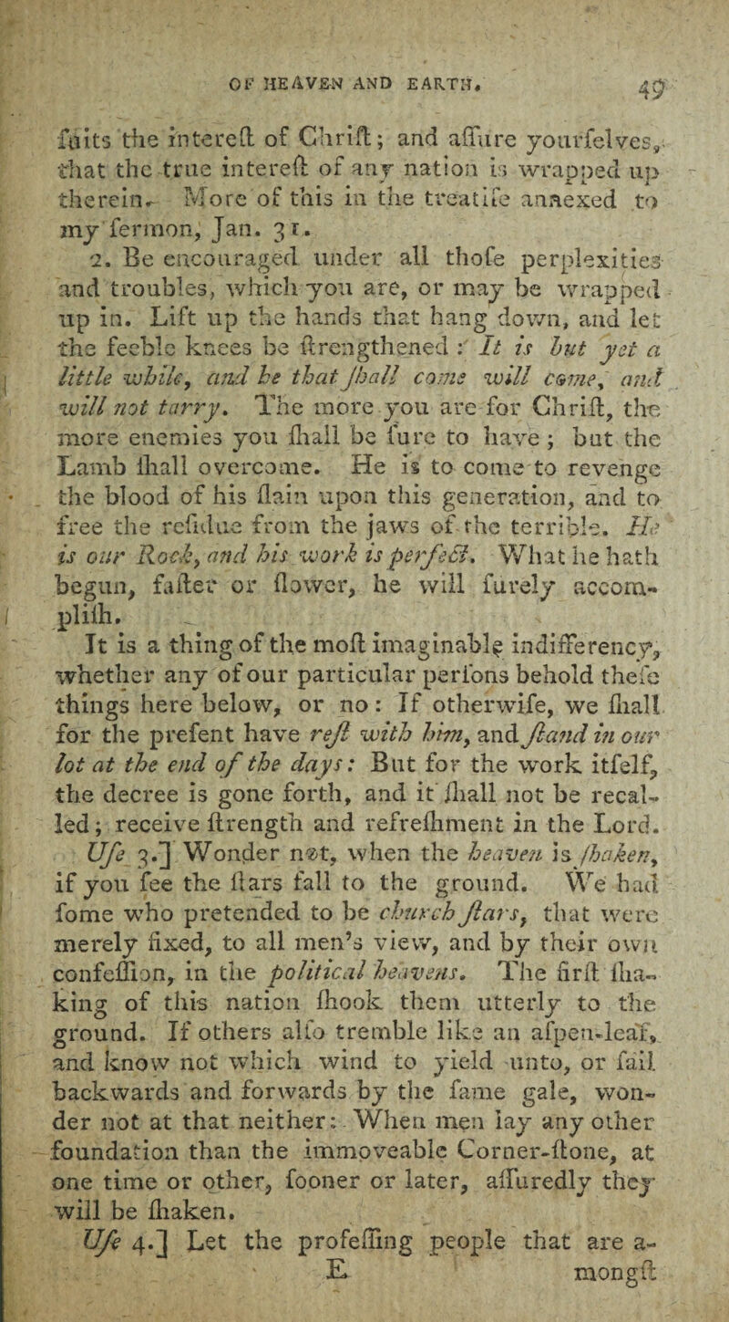 45 fa its the Entered of Chri-fl; and affure yourfelves, that the true intered of any nation is wrapped up therein.- More of this in the treatife annexed to my fermion, Jan. 31. 2. Be encouraged under all tho.Ce perplexities and troubles, which you are, or may be wrapped up in. Lift up the hands that hang down, and let the feeble knees be drengthened : It is hut yet a little while, and he that Jhall come will come, and will not tarry. The more you are for Chrid, the more enemies you fhall be fure to have ; bat the Lamb lhall overcome. He is to come to revenge the blood of his flam upon this generation, and to free the refulue from the jaws of the terrible. He is our Rocky and his work is perfect. What lie hath begun, fa flee or flower, he will iurely aceom- plilh. It is a thing of the mod imaginably indiderency, whether any of our particular peribns behold thefe things here below, or no: If otherwife, we fnall for the prefent have rejl with hwiy and Jland in our lot at the end of the days: But for the work itfelf, the decree is gone forth, and it fliall not be recal¬ led; receive ftrength and refrefhment in the Lord. Ufe 3.] Wonder n«t, when the heaven is /hakeny if you fee the dars fall to the ground. We had fome who pretended to be church Jlarsf that were merely fixed, to all men’s view, and by their own confediojly in the political heavens. The firft'llia™ king of this nation fhook them utterly to the ground. If others alio tremble like an afpeu-leaT, and know not which wind to yield unto, or fail, backwards and forwards by the fame gale, won¬ der not at that neither: When men lay any other foundation than the immoveable Corner-done, at one time or other, fooner or later, affuredly they will be fhaken. Ufe 4.] Let the profiling people that are a- E. mongft