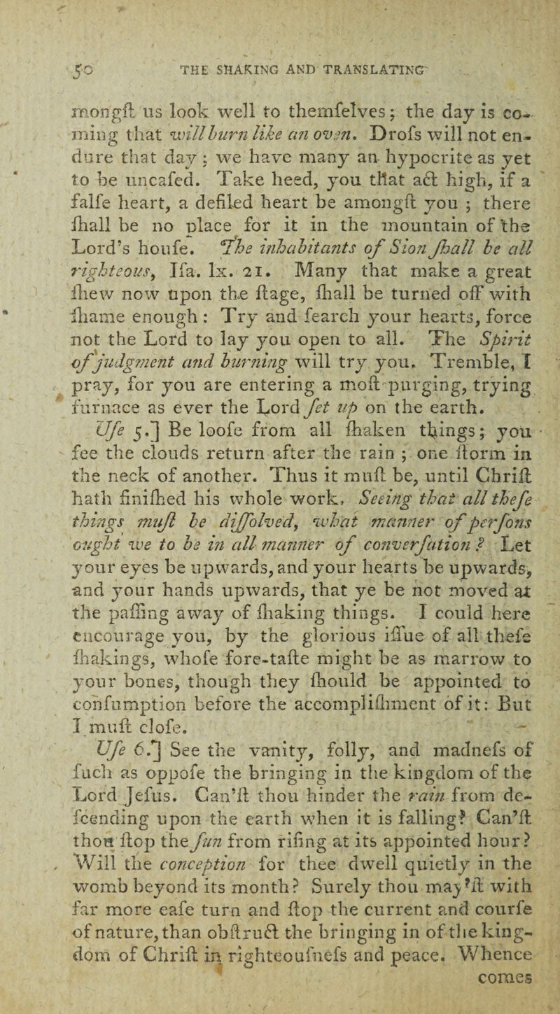 mongd us look well to themfelves; the clay is co¬ ming that will burn like cat oven. Drofs will not en¬ dure that day ; we have many an hypocrite as yet to be uncafed. Take heed, you that act high, if a falfe heart, a defiled heart be amongft you ; there lhall be no place for it in the mountain of 'the Lord’s houfe. Y'he inhabitants of Sion fball be all righteous, Ifa. lx. 21. Many that make a great fhew now upon the ftage, lhall be turned off with Ihanie enough : Try and fearch your hearts, force not the Lord to lay you open to all. The Spirit of judgment and burning will try you. Tremble, l pray, for you are entering a molt purging, trying furnace as ever the Lord fet up on the earth. life 5.^] Be loofe from all fhaken things; you fee the clouds return after the rain ; one Iform in the neck of another. Thus it mud be, until Chrid hath dnilhed his whole work, Seeing that all thefe things mujl be difolved, what manner of perfons ought we to be in all manner of converfation ? Let your eyes be upwards, and your hearts be upwards, and your hands upwards, that ye be not moved at the palling away of lhaking things. I could here encourage you, by the glorious ilTue of all thefe ihakings, whofe fore-tade might be as marrow to your bones, though they Ihould be appointed to confumption before the accomplilhment of it: But I mud clofe. Ufe 6/] See the vanity, folly, and madnefs of fuch as oppofe the bringing in the kingdom of the Lord Jefus. Can’d thou hinder the rain from de- fcending upon the earth when it is falling? Can’d thou dop the fun from riling at its appointed hour? Will the conception for thee dwell quietly in the womb beyond its month? Surely thou ma^?d with far more eafe turn and dop the current and courfe of nature, than obdruft the bringing in of the king¬ dom of Chrid in righteoufnefs and peace. Whence comes