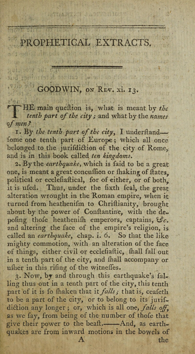 GOODWIN, on Rev. xi. 13. p'ri. 3;?-' ' •IT*;’. :.l ‘. ;■ i>Oi.> A . ; THE main queltion is, what is meant by the tenth part of the city ; and what by the names of men ? I. By the tenth part of the city, I underfland—- fome one tenth part of Europe; which all once belonged to the jurifdi&ion of the city of Rome*, and is in this book called ten kingdoms. I-, By the earthquake, which is faid to be a great one, is meant a great concuflion or lhaking of Bates, political or eccleliaftical, for of either, or of both, it is ufed. Thus, under the lixth feal, the great alteration wrought in the Roman empire, when it turned from heathenifm to Chriftianity, brought about by the power of Conftantin'e, with the de« poling thofe heathenifh emperors, captains, \3c. and altering the face of the empire’s religion, is called an earthquake, chap. i. 6. So that the like mighty commotion, with an alteration of the face of things, either civil or ecclelialtic, lhall fall out in a tenth part of the city, and lhall accompany or ulher in this riling of the witnelfes. 3. Now, by and through this earthquake’s fai¬ ling thus out in a tenth part of the city, this tenth part of it is fo lhaken that it falls; that is, ceafeth to be a part of the city, or to belong to its juvif- di£tion any longer ; or, which is all one, falls off, as we fay, from being of the number of thofe that give their power to the beaft.-And, as earth¬ quakes are from inward motions in the bowels of A the