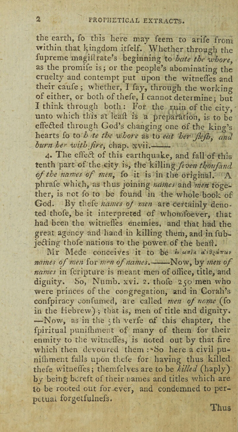 the earth, fo this here may feem to arife from within that kingdom itfelf. Whether through the fupreme magift rate’s beginning to hate the whore, as the promife is; or the people’s abominating the cruelty and contempt put upon the witneffes and their caufe ; whether, I fay, through the working of either, or both of thefe, I cannot determine; but I think through both: Fof the ruin of the city, unto which this at leaft is a preparation, is to be effected through God’s changing one of the king’s hearts fo to h tie the whore as to eat her JhJh, and burn her with fire, chap. xvii.- 4. The effect of this earthquake, and fall of this tenth part of the city is, the kSWingfeven thoufarid of the names of men, fo it is in the original. A phrafe which, as thus joining names and men toge¬ ther, is not fo to be found in the whole book of God. By thefe names of men are certainly deno¬ ted thofe, be it interpreted of whomfoever, that had been the witneffes enemies, and that had the great agency and hand in killing them, and in fub- je&ing thofe nations to the power of the beak. Mr Medc conceives it to be cv u*lu. etvQ^aT'uv names of men for men of names.-Now, by men of names in feripture is meant men of office, title, and dignity, ho, Numb. xvi. 2. thofe 250 men who were princes of the congregation, and in Corah’s confpiracy eon fumed, are called men of name (fo in the Hebrew) ; that is, men of title and dignity. —Now, as in the 5 th verfe af this chapter, the fpiritual puniffiment of many of them for their enmity to the witneffes, is noted out by that fire which then devoured them :^8o here a civil pu- nifhment falls upon thefe for having thus killed thefe witneffes; themfelves are to be killed (haply) by being bereft of their names and titles which are to be rooted out for -ever, and condemned to per¬ petual forge tfulnefs. Thus