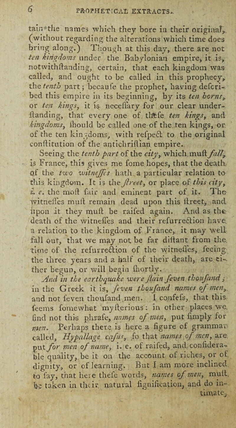 tain the names which they bore in their original, (without regarding the alterations which time does bring along.) Though at this day, there are not ten kingdoms under the Babylonian empire, it is, notwithstanding, certain, that each kingdom was called, and ought to be called in this prophecy, the. tenth part; becaufe the prophet, having defcri- bed this empire in its beginning, by its ten horns,. or ten kings, it necefiary for our clear under- handing, that every one of thfefe ten kings, and kingdoms, lb on Id be called one of the ten kings, or of the ten kingdoms, with refpecl to the original conftitution of the antichriftian empire. Seeing the tenth part of the city, which, muft fall^ is France, this gives me fome hopes, that the death of the two witnejfes hath a particular relation to this kingdom. It is the fireet, or place of this city, L e. the moil fair and eminent part of it. The ivitneffes mull remain dead upon this ifreet, and upon it they muft be raifed again. And as the death of the witneftes and their refurredlion have, a relation to the kingdom of France, it may well fall out, that we may not be far diftant from the. time of the refurreftion of the witnedes, feeing the three years and a half of their death, are ei¬ ther begun, or will begin fhortly. And in the earthquake were/lain /even thoufand , in the Greek it is, /even thoufand names of men3 and not feven thoufand.men. 1 co.nfefs, that this feems fomewhat myfterious: in other places we. find not this pkrafe, nnmfs of men, put limply for men. Perhaps there is here a figure of grammar called, Hypallage cafiis, fo that names of men, are. put for men of name, i. e. of raifed, and. confidera^ ble quality, be it on the account of riches, or of. dignity, or of learning. But I am more inclined to fay, that here thefe words, names of men, mult, be taken in their, natural iigoification, and do in~. timate?