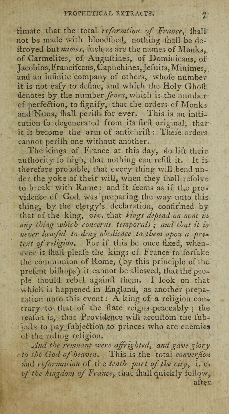 timate tliat the total reformtion of France, {hall not be made with blood(hed, nothing {hall be cle- ftroyed but names, fuch as are the names of Monks, of Carmelites, of Auguftxnes, of Dominicans, of Jacobins, Francifcans,Capuchmes,Jefuits,Minimes, and an infinite company of others, whole number it is not eafy to define, and which the Holy Gholt denotes by the number /even, which is the number of perfection, to fignify, that the orders of Monks- and Nuns, fhall periih for ever. This is an infti- tution fo degenerated from its fir ft original, that it is become the arm of antichrift: Thefe orders cannot perifh, one without another. The kings of France at this day, do lift their authority fo high, that nothing can refill it. It is therefore probable, that every thing will bend un¬ der the yoke of their will, when they fhall refolve to break with Rome: and it feems as if the pro¬ vidence of God was preparing the way unto this thing, by the clergy’s declaration, confirmed by that of the king, vise. that kings depend on none in any thing which concerns temporals ,• and that it is never lawful to deny obedience to- them upon a pre* text of religion. For if this be once fixed, when¬ ever it lhall pleafe the kings of France to forfake the communion of Rome, (by this principle of the prefent bilhops) it cannot be allowed, that the peo¬ ple lhould rebel againft them. I look on that which is happened in England, as another prepa¬ ration unto this event: A king of a religion con¬ trary to that of the (late reigns peaceably ; the reafon is, that Providence will accuftom the fub- jeds to pay fubjedioh to princes who are enemies of the, ruling religion. And the remnant were of righted, - and gave glory ■ to the God of heaven. This is the total converfon and reformation of the tenth part of the city, i. e> cf the kingdom of France, that fhall quickly follow, after