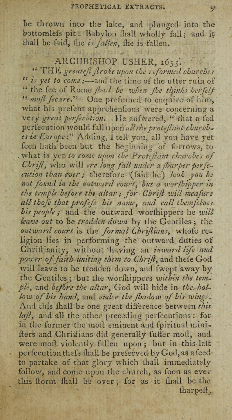 foe thrown into the lake, and plunged into the bottomlefs pit: Babylon ihall wholly fall; and it 111 all be faid, ihe is fallen^ Hie is fallen. ARCHBISHOP USHER, 1655*. u THE greatejl jlroke upon the reformed churches t( is yet to come;—-and the time of the utter ruin of s‘ the fee of Rome Jha l he when Jhe thinks herfclf “ nioft fecured One prefumed to enquire of him, what his prelent apprehenlioos were concerning a very great perjecution. He anfwered, “ that a lad perlecution would fall upon all theprotefant church¬ es in Europe :n Adding, 1 tell you, all you have yet feen hath been but the bep'inninry of forrows, to # OO. * . what is yet to come upon the P rote leant churches of Chrifl, who will ere long fall under a floor per perje¬ cution than ever; therefore (faid he) look you he not. fGuild in ihe outward court, but a worfhipper in the temple before the altar ; for Chrijl void me a fur a all thofe that prGfefs his na?ney and call themfehes his people; and the outward worlhippers he will leave out to be trodden down by the Gentiles; the outward court is the formal Chriflians, whole re¬ ligion lies in performing the outward ditties of Chriftianity, without ‘haying an inward life and power of faith uniting them to Ghriftt and thefe God will leave to be trodden down, and fwept away by the Gentiles ; but the worlhippers within the tem¬ ple, and before the altary God will hide in the,hol¬ low of his hand, and under the flea do w of his wings. And this ihall be one great difference between this lajl, and all the other preceding perfections : for in the former the mod eminent and l'piritual mini- tiers and Chridians did generally fuller mod, and were moll violently fallen upon; but in this lad perlecution thefe lliall be preferved by God, as a feed to partake of that glory which Ihall immediately follow, and come upon the church, as foon as ever this dorm, ihall be over; for as it ihall be the iharpedy