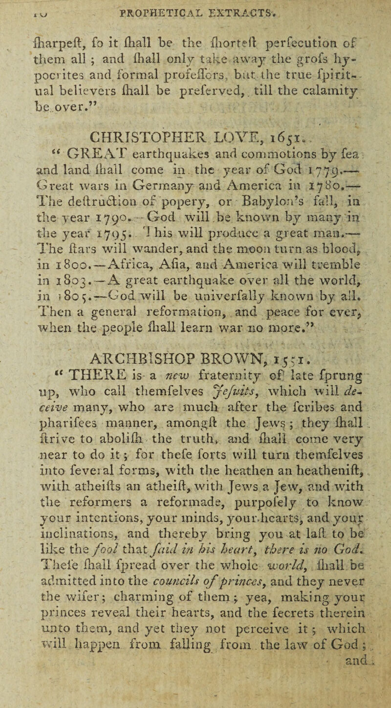 fharpeft, fo it lhall be the fliortefl perfecution of them all ; and lhall only take away the grofs hy¬ pocrites and formal profelTors. but the true fpirit¬ ual believers lhall be preferved,. till the calamity be over.” CHRISTOPHER LOVE, 1651.. t{ GREAT earthquakes and commotions by fea and land lhall come in. the year of God 1779.-— Great wars in Germany and America in 1780.— The destruction of popery, or Babylon’s fall, in the year 1790. God will.be known by many in the year 1795. I his will produce a great man.— The Pars will wander, and the moon turn as blood, in 1800. — Africa, Alia, and America will tremble in 1803.—A great earthquake over all the world, in 180 5. —God will be univerfally known by all. Then a general reformation, and peace for ever,, when the people dial! learn war no more.” ARCHBISHOP BROWN, 1551. lt THERE is a new fraternity of late fprung up, who call themfelves Jefuits, which will de¬ ceive many, who are much after the fcribes and pharifees manner, among!! the Jew's ; they lhall drive to abolilh the truth, and lhall come very near to do it -, for thefe forts will turn themfelves into feveral forms, with the heathen an heathenift, with atheilis an atheift, with Jews a Jew, and with the reformers a reformade, purpofely to know your intentions, your minds, your-hearts, and your inclinations, and thereby bring you at laft to be like the fool that [aid in his heart, there is no God. Thefe lhall fpread over the whole world, lhall be admitted into the councils of princes, and they never the wifer; charming of them \ yea, making your princes reveal their hearts, and the fecrets therein unto them, and yet they not perceive it; which will happen from falling from the law of God ; and